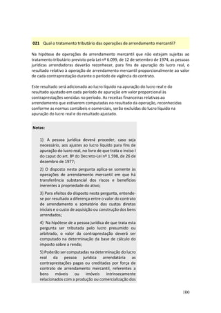100
021 Qual o tratamento tributário das operações de arrendamento mercantil?
Na hipótese de operações de arrendamento mercantil que não estejam sujeitas ao
tratamento tributário previsto pela Lei nº 6.099, de 12 de setembro de 1974, as pessoas
jurídicas arrendadoras deverão reconhecer, para fins de apuração do lucro real, o
resultado relativo à operação de arrendamento mercantil proporcionalmente ao valor
de cada contraprestação durante o período de vigência do contrato.
Este resultado será adicionado ao lucro líquido na apuração do lucro real e do
resultado ajustado em cada período de apuração em valor proporcional às
contraprestações vencidas no período. As receitas financeiras relativas ao
arrendamento que estiverem computadas no resultado da operação, reconhecidas
conforme as normas contábeis e comerciais, serão excluídas do lucro líquido na
apuração do lucro real e do resultado ajustado.
Notas:
1) A pessoa jurídica deverá proceder, caso seja
necessário, aos ajustes ao lucro líquido para fins de
apuração do lucro real, no livro de que trata o inciso I
do caput do art. 8º do Decreto-Lei nº 1.598, de 26 de
dezembro de 1977;
2) O disposto nesta pergunta aplica-se somente às
operações de arrendamento mercantil em que há
transferência substancial dos riscos e benefícios
inerentes à propriedade do ativo;
3) Para efeitos do disposto nesta pergunta, entende-
se por resultado a diferença entre o valor do contrato
de arrendamento e somatório dos custos diretos
iniciais e o custo de aquisição ou construção dos bens
arrendados;
4) Na hipótese de a pessoa jurídica de que trata esta
pergunta ser tributada pelo lucro presumido ou
arbitrado, o valor da contraprestação deverá ser
computado na determinação da base de cálculo do
imposto sobre a renda;
5) Poderão ser computadas na determinação do lucro
real da pessoa jurídica arrendatária as
contraprestações pagas ou creditadas por força de
contrato de arrendamento mercantil, referentes a
bens móveis ou imóveis intrinsecamente
relacionados com a produção ou comercialização dos
 