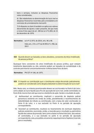 101
bens e serviços, inclusive as despesas financeiras
nelas consideradas;
6) São indedutíveis na determinação do lucro real as
despesas financeiras incorridas pela arrendatária em
contratos de arrendamento mercantil;
7) O disposto no item 6 também se aplica aos valores
decorrentes do ajuste a valor presente, de que trata
o inciso III do caput do art. 184 da Lei nº 6.404, de 15
de dezembro de 1976.
Normativo: Lei nº 12.973, de 2014, arts. 46 a 48.
Vide arts. 172 a 177 da IN RFB nº 1.700, de
2017.
022 Quando devem ser baixados os bens obsoletos, constantes do Ativo Imobilizado
da pessoa jurídica?
Quaisquer bens constantes do ativo imobilizado da pessoa jurídica, quer estejam
totalmente depreciados ou não, somente podem ser baixados da contabilidade e do
controle patrimonial concomitantemente à efetiva baixa física do bem.
Normativo: PN CST nº 146, de 1975.
023 O imposto ou contribuição que o contribuinte esteja discutindo judicialmente
poderá ser considerado como despesa dedutível na determinação do lucro real?
Não. Neste caso, os tributos provisionados devem ser escriturados na Parte A do Lalur,
como adição ao lucro líquido para fins de apuração do lucro real, sendo controlados na
Parte B do mesmo livro até que ocorra o desfecho da ação. Sendo o resultado da ação:
a) desfavorável ao contribuinte, implicará a conversão do depósito judicial
porventura existente em renda da União, possibilitando o reconhecimento da
dedutibilidade do tributo ou contribuição, com a baixa do valor escriturado na
Parte B do Lalur, e a sua exclusão na Parte A no período de apuração
correspondente;
b) favorável ao contribuinte, resultará no levantamento de eventuais depósitos
judiciais existentes, ocorrendo, então, a reversão para o resultado ou patrimônio
líquido dos valores da provisão, bem como a baixa na Parte B do Lalur, dos valores
ali controlados, e a sua exclusão na parte A no período de apuração
correspondente, esta, procedida unicamente naquela primeira hipótese (reversão
para o resultado).
 