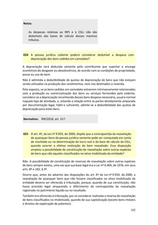 102
Notas:
As despesas relativas ao IRPJ e à CSLL não são
dedutíveis das bases de cálculo desses mesmos
tributos.
024 A pessoa jurídica cedente poderá considerar dedutível a despesa com
depreciação dos bens cedidos em comodato?
A depreciação será deduzida somente pelo contribuinte que suportar o encargo
econômico do desgaste ou obsolescência, de acordo com as condições de propriedade,
posse ou uso do bem.
Não é admitida a dedutibilidade de quotas de depreciação de bens que não estejam
sendo utilizados na produção dos rendimentos, nem nos destinados à revenda.
Pelo exposto, se os bens cedidos em comodato estiverem intrinsecamente relacionados
com a produção ou comercialização dos bens ou serviços fornecidos pela cedente,
considera-se a depreciação reconhecida desses bens despesa necessária, usual e normal
naquele tipo de atividade, e, estando a relação entre as partes devidamente amparada
por documentação legal, hábil e suficiente, admite-se a dedutibilidade das quotas de
depreciação para estes bens.
Normativo: RIR/2018, art. 317.
025 O art. 4º, da Lei nº 9.959, de 2000, dispõe que a contrapartida da reavaliação
de quaisquer bens da pessoa jurídica somente pode ser computada em conta
de resultado ou na determinação do lucro real e da base de cálculo da CSLL,
quando ocorrer a efetiva realização do bem reavaliado. Essa disposição
ampliou a possibilidade de constituição de reavaliação sobre outras espécies
de bens que não aqueles classificados no ativo imobilizado da entidade?
Não. A possibilidade de constituição de reservas de reavaliação sobre outras espécies
de bens sempre existiu, uma vez que sua base legal era a Lei nº 6.404, de 1976, em seus
arts. 8º e 182, § 3º.
Ocorre que, antes do advento das disposições do art. 4º da Lei nº 9.959, de 2000, a
reavaliação de quaisquer bens que não fossem classificados no ativo imobilizado da
entidade deveria ser oferecida à tributação, porque, quando de sua constituição, não
havia previsão legal amparando o diferimento da contrapartida da reavaliação
registrada no patrimônio líquido ou no resultado.
Também era oferecida à tributação, por se considerar realizada a reserva de reavaliação
de bens classificados no imobilizado, quando de sua capitalização (exceto bens imóveis
e direitos de exploração de patentes).
 