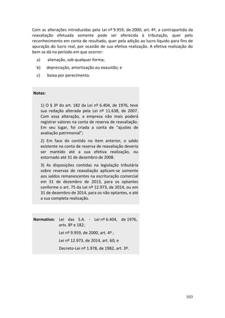 103
Com as alterações introduzidas pela Lei nº 9.959, de 2000, art. 4º, a contrapartida da
reavaliação efetuada somente pode ser oferecida à tributação, quer pelo
reconhecimento em conta de resultado, quer pela adição ao lucro líquido para fins de
apuração do lucro real, por ocasião de sua efetiva realização. A efetiva realização do
bem se dá no período em que ocorrer:
a) alienação, sob qualquer forma;
b) depreciação, amortização ou exaustão; e
c) baixa por perecimento.
Notas:
1) O § 3º do art. 182 da Lei nº 6.404, de 1976, teve
sua redação alterada pela Lei nº 11.638, de 2007.
Com essa alteração, a empresa não mais poderá
registrar valores na conta de reserva de reavaliação.
Em seu lugar, foi criada a conta de “ajustes de
avaliação patrimonial”;
2) Em face do contido no item anterior, o saldo
existente na conta de reserva de reavaliação deveria
ser mantido até a sua efetiva realização, ou
estornado até 31 de dezembro de 2008.
3) As disposições contidas na legislação tributária
sobre reservas de reavaliação aplicam-se somente
aos saldos remanescentes na escrituração comercial
em 31 de dezembro de 2013, para os optantes
conforme o art. 75 da Lei nº 12.973, de 2014, ou em
31 de dezembro de 2014, para os não optantes, e até
a sua completa realização.
Normativo: Lei das S.A. - Lei nº 6.404, de 1976,
arts. 8º e 182;
Lei nº 9.959, de 2000, art. 4º ;
Lei nº 12.973, de 2014, art. 60; e
Decreto-Lei nº 1.978, de 1982, art. 3º.
 