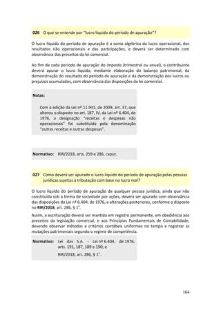 104
026 O que se entende por “lucro líquido do período de apuração”?
O lucro líquido do período de apuração é a soma algébrica do lucro operacional, dos
resultados não operacionais e das participações, e deverá ser determinado com
observância dos preceitos da lei comercial.
Ao fim de cada período de apuração do imposto (trimestral ou anual), o contribuinte
deverá apurar o lucro líquido, mediante elaboração do balanço patrimonial, da
demonstração do resultado do período de apuração e da demonstração dos lucros ou
prejuízos acumulados, com observância das disposições da lei comercial.
Notas:
Com a edição da Lei nº 11.941, de 2009, art. 37, que
alterou o disposto no art. 187, IV, da Lei nº 6.404, de
1976, a designação “receitas e despesas não
operacionais” foi substituída pela denominação
“outras receitas e outras despesas”.
Normativo: RIR/2018, arts. 259 e 286, caput.
027 Como deverá ser apurado o lucro líquido do período de apuração pelas pessoas
jurídicas sujeitas à tributação com base no lucro real?
O lucro líquido do período de apuração de qualquer pessoa jurídica, ainda que não
constituída sob a forma de sociedade por ações, deverá ser apurado com observância
das disposições da Lei nº 6.404, de 1976, e alterações posteriores, conforme o disposto
no RIR/2018, art. 286, § 1º.
Assim, a escrituração deverá ser mantida em registro permanente, em obediência aos
preceitos da legislação comercial, e aos Princípios Fundamentais de Contabilidade,
devendo observar métodos e critérios contábeis uniformes no tempo e registrar as
mutações patrimoniais segundo o regime de competência.
Normativo: Lei das S.A. - Lei nº 6.404, de 1976,
arts. 191, 187, 189 e 190; e
RIR/2018, art. 286, § 1º.
 