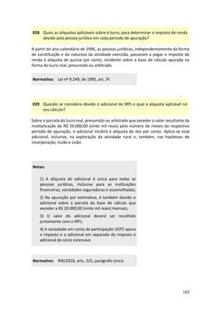 105
028 Quais as alíquotas aplicáveis sobre o lucro, para determinar o imposto de renda
devido pela pessoa jurídica em cada período de apuração?
A partir do ano-calendário de 1996, as pessoas jurídicas, independentemente da forma
de constituição e da natureza da atividade exercida, passaram a pagar o imposto de
renda à alíquota de quinze por cento, incidente sobre a base de cálculo apurada na
forma do lucro real, presumido ou arbitrado.
Normativo: Lei nº 9.249, de 1995, art. 3º.
029 Quando se considera devido o adicional do IRPJ e qual a alíquota aplicável no
seu cálculo?
Sobre a parcela do lucro real, presumido ou arbitrado que exceder o valor resultante da
multiplicação de R$ 20.000,00 (vinte mil reais) pelo número de meses do respectivo
período de apuração, o adicional incidirá à alíquota de dez por cento. Aplica-se esse
adicional, inclusive, na exploração da atividade rural e, também, nas hipóteses de
incorporação, fusão e cisão.
Notas:
1) A alíquota do adicional é única para todas as
pessoas jurídicas, inclusive para as instituições
financeiras, sociedades seguradoras e assemelhadas;
2) Na apuração por estimativa, é também devido o
adicional sobre a parcela da base de cálculo que
exceder a R$ 20.000,00 (vinte mil reais) mensais;
3) O valor do adicional deverá ser recolhido
juntamente com o IRPJ;
4) A sociedade em conta de participação (SCP) apura
o imposto e o adicional em separado do imposto e
adicional do sócio ostensivo.
Normativo: RIR/2018, arts. 225, parágrafo único.
 