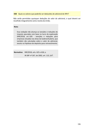 106
030 Quais os valores que poderão ser deduzidos do adicional do IRPJ?
Não serão permitidas quaisquer deduções do valor do adicional, o qual deverá ser
recolhido integralmente como receita da União.
Nota:
Essa vedação não alcança as isenções e reduções do
imposto apuradas com base no lucro da exploração
(RIR/2018, art. 626 - isenções e reduções para
empresas situadas nas áreas da Sudene/Sudam), que
também são calculadas sobre o valor do adicional,
exceto na hipótese de depósito para reinvestimento.
Normativo: RIR/2018, arts. 625 e 626; e
IN SRF nº 267, de 2002, art. 115, § 8º.
 