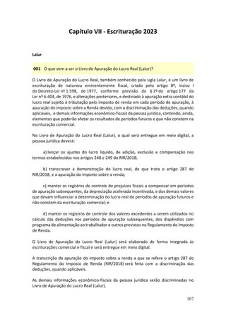 107
Capítulo VII - Escrituração 2023
Lalur
001 O que vem a ser o Livro de Apuração do Lucro Real (Lalur)?
O Livro de Apuração do Lucro Real, também conhecido pela sigla Lalur, é um livro de
escrituração de natureza eminentemente fiscal, criado pelo artigo 8º, inciso I
do Decreto-Lei nº 1.598, de 1977, conforme previsão do § 2º do artigo 177 da
Lei nº 6.404, de 1976, e alterações posteriores, e destinado à apuração extra contábil do
lucro real sujeito à tributação pelo imposto de renda em cada período de apuração, à
apuração do Imposto sobre a Renda devido, com a discriminação das deduções, quando
aplicáveis, e demais informações econômico-fiscais da pessoa jurídica, contendo, ainda,
elementos que poderão afetar os resultados de períodos futuros e que não constem na
escrituração comercial.
No Livro de Apuração do Lucro Real (Lalur), o qual será entregue em meio digital, a
pessoa jurídica deverá:
a) lançar os ajustes do lucro líquido, de adição, exclusão e compensação nos
termos estabelecidos nos artigos 248 e 249 do RIR/2018;
b) transcrever a demonstração do lucro real, de que trata o artigo 287 do
RIR/2018, e a apuração do imposto sobre a renda;
c) manter os registros de controle de prejuízos fiscais a compensar em períodos
de apuração subsequentes, da depreciação acelerada incentivada, e dos demais valores
que devam influenciar a determinação do lucro real de períodos de apuração futuros e
não constem da escrituração comercial; e
d) manter os registros de controle dos valores excedentes a serem utilizados no
cálculo das deduções nos períodos de apuração subsequentes, dos dispêndios com
programa de alimentação ao trabalhador e outros previstos no Regulamento do Imposto
de Renda.
O Livro de Apuração do Lucro Real (Lalur) será elaborado de forma integrada às
escriturações comercial e fiscal e será entregue em meio digital.
A transcrição da apuração do imposto sobre a renda a que se refere o artigo 287 do
Regulamento do Imposto de Renda (RIR/2018) será feita com a discriminação das
deduções, quando aplicáveis.
As demais informações econômico-fiscais da pessoa jurídica serão discriminadas no
Livro de Apuração do Lucro Real (Lalur).
 