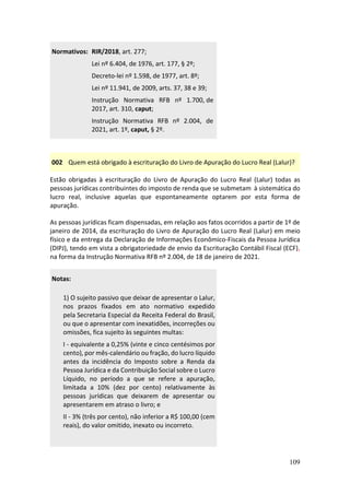 109
Normativos: RIR/2018, art. 277;
Lei nº 6.404, de 1976, art. 177, § 2º;
Decreto-lei nº 1.598, de 1977, art. 8º;
Lei nº 11.941, de 2009, arts. 37, 38 e 39;
Instrução Normativa RFB nº 1.700, de
2017, art. 310, caput;
Instrução Normativa RFB nº 2.004, de
2021, art. 1º, caput, § 2º.
002 Quem está obrigado à escrituração do Livro de Apuração do Lucro Real (Lalur)?
Estão obrigadas à escrituração do Livro de Apuração do Lucro Real (Lalur) todas as
pessoas jurídicas contribuintes do imposto de renda que se submetam à sistemática do
lucro real, inclusive aquelas que espontaneamente optarem por esta forma de
apuração.
As pessoas jurídicas ficam dispensadas, em relação aos fatos ocorridos a partir de 1º de
janeiro de 2014, da escrituração do Livro de Apuração do Lucro Real (Lalur) em meio
físico e da entrega da Declaração de Informações Econômico-Fiscais da Pessoa Jurídica
(DIPJ), tendo em vista a obrigatoriedade de envio da Escrituração Contábil Fiscal (ECF),
na forma da Instrução Normativa RFB nº 2.004, de 18 de janeiro de 2021.
Notas:
1) O sujeito passivo que deixar de apresentar o Lalur,
nos prazos fixados em ato normativo expedido
pela Secretaria Especial da Receita Federal do Brasil,
ou que o apresentar com inexatidões, incorreções ou
omissões, fica sujeito às seguintes multas:
I - equivalente a 0,25% (vinte e cinco centésimos por
cento), por mês-calendário ou fração, do lucro líquido
antes da incidência do Imposto sobre a Renda da
Pessoa Jurídica e da Contribuição Social sobre o Lucro
Líquido, no período a que se refere a apuração,
limitada a 10% (dez por cento) relativamente às
pessoas jurídicas que deixarem de apresentar ou
apresentarem em atraso o livro; e
II - 3% (três por cento), não inferior a R$ 100,00 (cem
reais), do valor omitido, inexato ou incorreto.
 