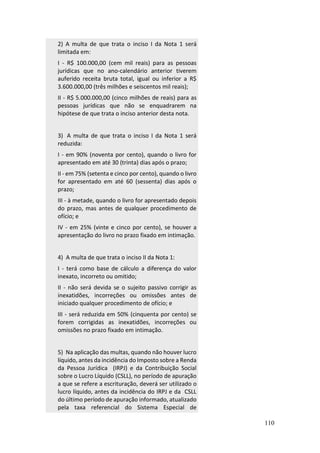 110
2) A multa de que trata o inciso I da Nota 1 será
limitada em:
I - R$ 100.000,00 (cem mil reais) para as pessoas
jurídicas que no ano-calendário anterior tiverem
auferido receita bruta total, igual ou inferior a R$
3.600.000,00 (três milhões e seiscentos mil reais);
II - R$ 5.000.000,00 (cinco milhões de reais) para as
pessoas jurídicas que não se enquadrarem na
hipótese de que trata o inciso anterior desta nota.
3) A multa de que trata o inciso I da Nota 1 será
reduzida:
I - em 90% (noventa por cento), quando o livro for
apresentado em até 30 (trinta) dias após o prazo;
II - em 75% (setenta e cinco por cento), quando o livro
for apresentado em até 60 (sessenta) dias após o
prazo;
III - à metade, quando o livro for apresentado depois
do prazo, mas antes de qualquer procedimento de
ofício; e
IV - em 25% (vinte e cinco por cento), se houver a
apresentação do livro no prazo fixado em intimação.
4) A multa de que trata o inciso II da Nota 1:
I - terá como base de cálculo a diferença do valor
inexato, incorreto ou omitido;
II - não será devida se o sujeito passivo corrigir as
inexatidões, incorreções ou omissões antes de
iniciado qualquer procedimento de ofício; e
III - será reduzida em 50% (cinquenta por cento) se
forem corrigidas as inexatidões, incorreções ou
omissões no prazo fixado em intimação.
5) Na aplicação das multas, quando não houver lucro
líquido, antes da incidência do Imposto sobre a Renda
da Pessoa Jurídica (IRPJ) e da Contribuição Social
sobre o Lucro Líquido (CSLL), no período de apuração
a que se refere a escrituração, deverá ser utilizado o
lucro líquido, antes da incidência do IRPJ e da CSLL
do último período de apuração informado, atualizado
pela taxa referencial do Sistema Especial de
 
