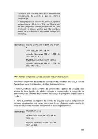 111
Liquidação e de Custódia (Selic) até o termo final de
encerramento do período a que se refere a
escrituração.
6) Sem prejuízo das penalidades previstas, aplica-se
o disposto no art. 47 da Lei nº 8.981, de 20 de janeiro
de 1995 (Regime de Tributação com Base no Lucro
Arbitrado), à pessoa jurídica que não escriturar
o Lalur, de acordo com as disposições da legislação
tributária;
Normativos: Decreto-lei nº 1.598, de 1977, arts. 8º e 8º-
A;
Lei nº 8.981, de 1995, art. 47;
Instrução Normativa RFB nº 1.700, de
2017, arts. 311 e 312;
RIR/2018, arts. 275, inciso III, e 277; e
Instrução Normativa RFB nº 2.004, de
2021, arts. 5º e 12.
003 Como é composto o Livro de Apuração do Lucro Real (Lalur)?
Para fins de lançamento dos ajustes do lucro líquido do período de apuração, o Livro de
Apuração do Lucro Real (Lalur) será dividido da seguinte forma:
I - Parte A, destinada aos lançamentos do lucro líquido do período de apuração e dos
ajustes do lucro líquido, de adição, exclusão e compensação; à transcrição da
demonstração do lucro real do período de apuração; e à apuração do imposto sobre a
renda; e
II - Parte B, destinada aos registros de controle de prejuízos fiscais a compensar em
períodos subsequentes; e de outros valores que devam influenciar a determinação do
lucro real de períodos futuros e não constem da escrituração comercial.
Normativos:
RIR/2018, art. 277;
Decreto-Lei nº 1.598, de 1977, art. 8º,
inciso I; e
Instrução Normativa RFB nº 1.700, de
2017, art. 310.
 