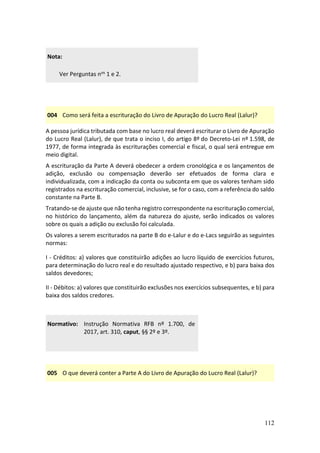 112
Nota:
Ver Perguntas nos 1 e 2.
004 Como será feita a escrituração do Livro de Apuração do Lucro Real (Lalur)?
A pessoa jurídica tributada com base no lucro real deverá escriturar o Livro de Apuração
do Lucro Real (Lalur), de que trata o inciso I, do artigo 8º do Decreto-Lei nº 1.598, de
1977, de forma integrada às escriturações comercial e fiscal, o qual será entregue em
meio digital.
A escrituração da Parte A deverá obedecer a ordem cronológica e os lançamentos de
adição, exclusão ou compensação deverão ser efetuados de forma clara e
individualizada, com a indicação da conta ou subconta em que os valores tenham sido
registrados na escrituração comercial, inclusive, se for o caso, com a referência do saldo
constante na Parte B.
Tratando-se de ajuste que não tenha registro correspondente na escrituração comercial,
no histórico do lançamento, além da natureza do ajuste, serão indicados os valores
sobre os quais a adição ou exclusão foi calculada.
Os valores a serem escriturados na parte B do e-Lalur e do e-Lacs seguirão as seguintes
normas:
I - Créditos: a) valores que constituirão adições ao lucro líquido de exercícios futuros,
para determinação do lucro real e do resultado ajustado respectivo, e b) para baixa dos
saldos devedores;
II - Débitos: a) valores que constituirão exclusões nos exercícios subsequentes, e b) para
baixa dos saldos credores.
Normativo: Instrução Normativa RFB nº 1.700, de
2017, art. 310, caput, §§ 2º e 3º.
005 O que deverá conter a Parte A do Livro de Apuração do Lucro Real (Lalur)?
 