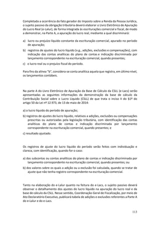 113
Completada a ocorrência do fato gerador do Imposto sobre a Renda da Pessoa Jurídica,
o sujeito passivo da obrigação tributária deverá elaborar o Livro Eletrônico de Apuração
do Lucro Real (e-Lalur), de forma integrada às escriturações comercial e fiscal, de modo
a demonstrar, na Parte A, a apuração do lucro real, mediante a qual discriminará:
a) lucro ou prejuízo líquido constante da escrituração comercial, apurado no período
de apuração;
b) registros de ajustes do lucro líquido (v.g., adições, exclusões e compensações), com
indicação das contas analíticas do plano de contas e indicação discriminada por
lançamento correspondente na escrituração comercial, quando presentes;
c) o lucro real ou o prejuízo fiscal do período.
Para fins da alínea "b", considera-se conta analítica aquela que registra, em último nível,
os lançamentos contábeis.
Na parte A do Livro Eletrônico de Apuração da Base de Cálculo da CSLL (e-Lacs) serão
apresentadas as seguintes informações da demonstração da base de cálculo da
Contribuição Social sobre o Lucro Líquido (CSLL) de que trata o inciso II do §1º do
artigo 50 da Lei nº 12.973, de 13 de maio de 2014:
a) o lucro líquido do período de apuração;
b) registros de ajustes do lucro líquido, relativos a adições, exclusões ou compensações
prescritas ou autorizadas pela legislação tributária, com identificação das contas
analíticas do plano de contas e indicação discriminada por lançamento
correspondente na escrituração comercial, quando presentes; e
c) resultado ajustado.
Os registros de ajuste do lucro líquido do período serão feitos com individuação e
clareza, com identificação, quando for o caso:
a) das subcontas ou contas analíticas do plano de contas e indicação discriminada por
lançamento correspondente na escrituração comercial, quando presentes; ou
b) dos valores sobre os quais a adição ou a exclusão foi calculada, quando se tratar de
ajuste que não tenha registro correspondente na escrituração comercial.
Tanto na elaboração do e-Lalur quanto na feitura do e-Lacs, o sujeito passivo deverá
observar o detalhamento dos ajustes do lucro líquido na apuração do lucro real e da
base de cálculo da CSLL. Nesse sentido, Coordenação-Geral de Fiscalização, por meio de
Ato Declaratório Executivo, publicará tabela de adições e exclusões referentes a Parte A
do e-Lalur e do e-Lacs.
 