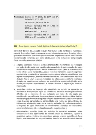 114
Normativos: Decreto-lei nº 1.598, de 1977, art. 8º,
inciso I e §§ 1º, 3º e 4º;
Lei nº 12.973, de 2014, art. 50;
Instrução Normativa RFB nº 1.700, de
2017, arts. 64 e 310;
RIR/2018, arts. 277 e 287;e
Instrução Normativa RFB nº 2.004, de
2021, arts. 2º, incisos IV e V, e 12
006 O que deverá conter a Parte B do Livro de Apuração do Lucro Real (Lalur)?
Na Parte B do Livro de Apuração do Lucro Real (Lalur) serão mantidos os registros de
controle de prejuízos fiscais a compensar em períodos subsequentes e de outros valores
que devam influenciar a determinação do lucro real de períodos futuros e não constem
na escrituração comercial, quer como adição, quer como exclusão ou compensação.
Como exemplos, podem ser citados:
a) adições: receitas de variações cambiais diferidas até o momento de sua realização,
em razão da não opção pela consideração, para efeito de determinação das bases
de cálculo do Imposto sobre a Renda da Pessoa Jurídica (IRPJ) e da Contribuição
Social sobre o Lucro líquido (CSLL), dessas variações monetárias segundo regime de
competência, ressaltando-se que essas receitas, apropriadas na contabilidade pelo
regime de competência, são inicialmente excluídas no Livro Eletrônico de Apuração
do Lucro Real (e-Lalur) e, quando realizadas, são adicionadas nesse livro; receitas de
deságios de investimentos avaliados por equivalência patrimonial diferidos até a
realização daqueles investimentos; e valores relativos à depreciação acelerada
incentivada;
b) exclusões: custos ou despesas não dedutíveis no período de apuração em
decorrência de disposições legais ou contratuais; despesas de variações cambiais
diferidas até o momento de sua realização, em razão da não opção pela
consideração, para efeito de determinação das bases de cálculo do IRPJ e da CSLL,
dessas variações monetárias segundo o regime de competência, ressaltando-se que
essas despesas, apropriadas na contabilidade pelo regime de competência, são
inicialmente adicionadas no e-Lalur e, quando realizadas, são excluídas nesse livro;
e despesas de ágios amortizados de investimentos avaliados por equivalência
patrimonial diferidos até a realização daqueles investimentos; e
c) compensações: prejuízos fiscais de períodos de apuração anteriores, sejam
operacionais ou não operacionais de períodos anuais ou trimestrais, segundo o
respectivo regime. Embora não constituam valores a serem excluídos do lucro
líquido, mas dedutíveis do imposto devido, deverão ser mantidos controles dos
 