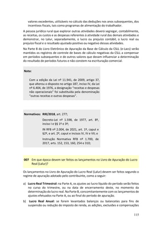 115
valores excedentes, utilizáveis no cálculo das deduções nos anos subsequentes, dos
incentivos fiscais, tais como programas de alimentação do trabalhador.
A pessoa jurídica rural que explorar outras atividades deverá segregar, contabilmente,
as receitas, os custos e as despesas referentes à atividade rural das demais atividades e
demonstrar, no Lalur, separadamente, o lucro ou prejuízo contábil, o lucro real ou
prejuízo fiscal e o resultado ajustado positivo ou negativo dessas atividades.
Na Parte B do Livro Eletrônico de Apuração da Base de Cálculo da CSLL (e-Lacs) serão
mantidos os registros de controle de bases de cálculo negativas da CSLL a compensar
em períodos subsequentes e de outros valores que devam influenciar a determinação
do resultado de períodos futuros e não constem na escrituração comercial.
Nota:
Com a edição da Lei nº 11.941, de 2009, artigo 37,
que alterou o disposto no artigo 187, inciso IV, da Lei
nº 6.404, de 1976, a designação “receitas e despesas
não operacionais” foi substituída pela denominação
“outras receitas e outras despesas”.
007 Em que época devem ser feitos os lançamentos no Livro de Apuração do Lucro
Real (Lalur)?
Os lançamentos no Livro de Apuração do Lucro Real (Lalur) devem ser feitos segundo o
regime de apuração adotado pelo contribuinte, como a seguir:
a) Lucro Real Trimestral: na Parte A, os ajustes ao lucro líquido do período serão feitos
no curso do trimestre, ou na data de encerramento deste, no momento da
determinação do lucro real. Na Parte B, concomitantemente com os lançamentos de
ajustes efetuados na Parte A, ou ao final do período de apuração.
b) Lucro Real Anual: se forem levantados balanços ou balancetes para fins de
suspensão ou redução do imposto de renda, as adições, exclusões e compensações
Normativos: RIR/2018, art. 277;
Decreto-Lei nº 1.598, de 1977, art. 8º,
inciso I e §§ 1º e 3º;
IN RFB nº 2.004, de 2021, art. 1º, caput e
§2º, e art. 2º, caput e incisos IV, IV e VII; e
Instrução Normativa RFB nº 1.700, de
2017, arts. 152, 153, 160, 254 e 310;
 