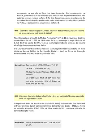 116
computadas na apuração do lucro real deverão constar, discriminadamente, na
Parte A, para elaboração da demonstração do lucro real do período em curso, não
cabendo nenhum registro na Parte B. Ao final do exercício, com o levantamento do
Lucro Real Anual, deverão ser efetuados todos os ajustes do lucro líquido do período
na Parte A, e os respectivos lançamentos na Parte B.
008 É admitida a escrituração do Livro de Apuração do Lucro Real (Lalur) por sistema
de processamento eletrônico de dados?
Não. O inciso IV do artigo 99 da Medida Provisória nº 627, de 11 de novembro de 2013,
convertida na Lei nº 12.973, de 13 de maio de 2014, ao revogar o artigo 18 da Lei nº
8.218, de 29 de agosto de 1991, vedou a escrituração mediante utilização de sistema
eletrônico de processamento de dados.
O e-Lalur deverá ser transmitido, mediante Escrituração Contábil Fiscal (ECF), em meio
digital ao Sistema Público de Escrituração Digital – Sped, na forma da Instrução
Normativa RFB nº 2.004, de 18 de janeiro de 2021.
Normativos: Decreto-lei nº 1.598, 1977, art. 7º, § 6º;
Lei nº 8.218, de 1991, art. 18;
Medida Provisória nº 627, de 2013, art. 99,
inciso IV;
Lei nº 12.973, de 2014, art. 117, inciso IV; e
Instrução Normativa RFB nº 2.004, de
2021, arts. 1º, 3º, e 12.
009 O Livro de Apuração do Lucro Real (Lalur) deve ser registrado? Em que repartição
deve ser registrado o Lalur?
O registro do Livro de Apuração do Lucro Real (Lalur) é dispensado. Este livro será
entregue em meio digital, ao Sistema Público de Escrituração Digital – SPED, na forma
da Instrução Normativa RFB nº 2.004, de 18 de janeiro de 2021, mediante utilização de
certificado digital válido.
Normativo: Instrução Normativa RFB 2.004, de 2021,
art. 3º.
 