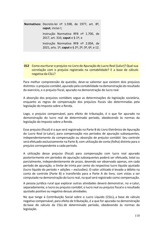 118
Normativos: Decreto-lei nº 1.598, de 1977, art. 8º,
caput, inciso I;
Instrução Normativa RFB nº 1.700, de
2017, art. 310, caput e § 1º; e
Instrução Normativa RFB nº 2.004, de
2021, arts. 1º, caput e § 2º; 2º; 3º, 6º, e 12.
012 Como escriturar o prejuízo no Livro de Apuração do Lucro Real (Lalur)? Qual sua
correlação com o prejuízo registrado na contabilidade? E a base de cálculo
negativa da CSLL?
Para melhor compreensão da questão, deve-se salientar que existem dois prejuízos
distintos: o prejuízo contábil, apurado pela contabilidade na demonstração do resultado
do exercício, e o prejuízo fiscal, apurado na demonstração do lucro real.
A absorção dos prejuízos contábeis segue as determinações da legislação societária,
enquanto as regras de compensação dos prejuízos fiscais são determinadas pela
legislação do Imposto sobre a Renda.
Logo, o prejuízo compensável, para efeito de tributação, é o que for apurado na
demonstração do lucro real de determinado período, obedecendo às normas da
legislação do Imposto sobre a Renda.
Esse prejuízo (fiscal) é o que será registrado na Parte B do Livro Eletrônico de Apuração
do Lucro Real (e-Lalur), para compensação nos períodos de apuração subsequentes,
independentemente da compensação ou absorção de prejuízo contábil. Seu controle
será efetuado exclusivamente na Parte B, com utilização de conta (folha) distinta para o
prejuízo correspondente a cada período.
A utilização desse prejuízo (fiscal) para compensação com lucro real apurado
posteriormente em períodos de apuração subsequentes poderá ser efetuada, total ou
parcialmente, independentemente de prazo, devendo ser observado apenas, em cada
período de apuração, o limite de trinta por cento do respectivo lucro líquido ajustado
(lucro líquido do período + adições – exclusões). O valor utilizado é levado a débito na
conta de controle (Parte B) e transferido para a Parte A do livro, com vistas a ser
computado na demonstração do lucro real, na qual será registrado como compensação.
A pessoa jurídica rural que explorar outras atividades deverá demonstrar, no e-Lalur,
separadamente, o lucro ou prejuízo contábil, o lucro real ou prejuízo fiscal e o resultado
ajustado positivo ou negativo dessas atividades.
No que tange à Contribuição Social sobre o Lucro Líquido (CSLL), a base de cálculo
negativa compensável, para efeito de tributação, é a que for apurada na demonstração
da base de cálculo da CSLL de determinado período, obedecendo às normas da
legislação.
 