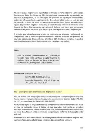 119
A base de cálculo negativa será registrada e controlada na Parte B do Livro Eletrônico de
Apuração da Base de Cálculo da CSLL (e-Lacs), para compensação nos períodos de
apuração subsequentes, e sua utilização, em períodos de apuração subsequentes,
poderá ser efetuada, total ou parcialmente, devendo ser observado, em cada período
de apuração, o limite de trinta por cento do respectivo lucro líquido ajustado (lucro
líquido do período + adições – exclusões). O valor utilizado é levado a débito na conta
de controle (Parte B) e transferido para a Parte A do livro, com vistas a ser computada
na demonstração do resultado ajustado, na qual será registrada como compensação.
O prejuízo apurado pela pessoa jurídica na exploração de atividade rural poderá ser
compensado com o resultado positivo obtido na mesma atividade em períodos de
apuração posteriores, desconsiderado o limite de 30% (trinta por cento) do respectivo
lucro líquido ajustado (lucro líquido do período + adições – exclusões).
Nota:
Para o correto preenchimento da Escrituração
Contábil Fiscal (ECF), verifique a seção “Registro do
Prejuízo Fiscal do Período na Parte B do e-Lalur”
no Manual de Orientação do Leiaute da ECF.
Normativos: RIR/2018, art.583;
Lei nº 8.023, de 1990, art. 14; e
Instrução Normativa RFB nº 1.700, de
2017, arts. 203 a 207, e 254.
013 Existe prazo para a compensação de prejuízos fiscais?
Não. De acordo com a legislação fiscal, não há prazo para a compensação de prejuízos
fiscais, mesmo relativamente àqueles apurados anteriormente à edição da Lei nº 8.981,
de 1995, com as alterações da Lei nº 9.065, de 1995.
Assim, via de regra, os prejuízos fiscais são compensáveis independentemente do prazo
previsto na legislação vigente à época de sua apuração. Entretanto, os prejuízos
apurados anteriormente a 31 de dezembro de 1994, somente poderão ser compensados
se, nessa data, fossem ainda passíveis de compensação, na forma da legislação então
aplicável.
A compensação está condicionada à manutenção dos livros e documentos exigidos pela
legislação fiscal, comprobatórios da existência do prejuízo fiscal utilizado.
 
