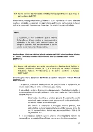12
010 Qual o conceito de inatividade adotado pela legislação tributária que obriga a
apresentação da DCTF?
Considera-se pessoa jurídica inativa, para fins da DCTF, aquela que não tenha efetuado
qualquer atividade operacional, não-operacional, patrimonial ou financeira, inclusive
aplicação no mercado financeiro ou de capitais, durante todo o mês-calendário.
Notas:
O pagamento, no mês-calendário a que se referir a
declaração, de tributo relativo a meses-calendário
anteriores e de multa pelo descumprimento de
obrigação acessória não descaracterizam a pessoa
jurídica como inativa no mês-calendário.
Declaração de Débitos e Créditos Tributários Federais (DCTF) e Declaração de Débitos
e Créditos Tributários Federais Previdenciários e de Outras Entidades e Fundos
(DCTFWeb)
011 Quem está obrigado a apresentar mensalmente a Declaração de Débitos e
Créditos Tributários Federais (DCTF) e a Declaração de Débitos e Créditos
Tributários Federais Previdenciários e de Outras Entidades e Fundos
(DCTFWeb)?
Deverão apresentar a Declaração de Débitos e Créditos Tributários Federais Mensal
(DCTF Mensal):
I - as pessoas jurídicas de direito privado em geral, inclusive as equiparadas, as
imunes e as isentas, de forma centralizada, pela matriz;
II - as unidades gestoras de orçamento das autarquias e fundações instituídas e
mantidas pela administração pública da União, dos Estados, do Distrito Federal
e dos Municípios;
Observação: Considera-se unidade gestora de orçamento aquela
autorizada a executar parcela do orçamento da União, dos Estados,
do Distrito Federal ou dos Municípios.
Em relação às autarquias e fundações públicas federais, fica
sobrestada a obrigatoriedade até ulterior deliberação, na forma do
art. 3º, parágrafo único, da Instrução Normativa RFB nº 2.005, de 29
de janeiro de 2021.
III - os consórcios que realizem negócios jurídicos em nome próprio, inclusive na
contratação de pessoas jurídicas e físicas, com ou sem vínculo empregatício;
 