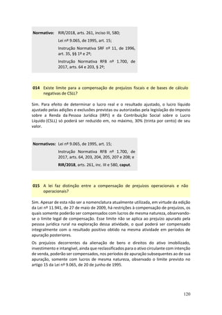 120
Normativo: RIR/2018, arts. 261, inciso III, 580;
Lei nº 9.065, de 1995, art. 15;
Instrução Normativa SRF nº 11, de 1996,
art. 35, §§ 1º e 2º;
Instrução Normativa RFB nº 1.700, de
2017, arts. 64 e 203, § 2º;
014 Existe limite para a compensação de prejuízos fiscais e de bases de cálculo
negativas de CSLL?
Sim. Para efeito de determinar o lucro real e o resultado ajustado, o lucro líquido
ajustado pelas adições e exclusões previstas ou autorizadas pela legislação do Imposto
sobre a Renda da Pessoa Jurídica (IRPJ) e da Contribuição Social sobre o Lucro
Líquido (CSLL) só poderá ser reduzido em, no máximo, 30% (trinta por cento) de seu
valor.
Normativos: Lei nº 9.065, de 1995, art. 15;
Instrução Normativa RFB nº 1.700, de
2017, arts. 64, 203, 204, 205, 207 e 208; e
RIR/2018, arts. 261, inc. III e 580, caput.
015 A lei faz distinção entre a compensação de prejuízos operacionais e não
operacionais?
Sim. Apesar de esta não ser a nomenclatura atualmente utilizada, em virtude da edição
da Lei nº 11.941, de 27 de maio de 2009, há restrições à compensação de prejuízos, os
quais somente poderão ser compensados com lucros de mesma natureza, observando-
se o limite legal de compensação. Esse limite não se aplica ao prejuízo apurado pela
pessoa jurídica rural na exploração dessa atividade, o qual poderá ser compensado
integralmente com o resultado positivo obtido na mesma atividade em períodos de
apuração posteriores.
Os prejuízos decorrentes da alienação de bens e direitos do ativo imobilizado,
investimento e intangível, ainda que reclassificados para o ativo circulante com intenção
de venda, poderão ser compensados, nos períodos de apuração subsequentes ao de sua
apuração, somente com lucros de mesma natureza, observado o limite previsto no
artigo 15 da Lei nº 9.065, de 20 de junho de 1995.
 