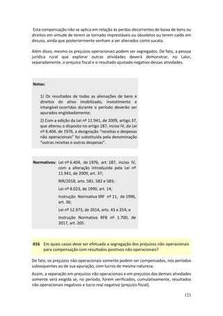 121
Esta compensação não se aplica em relação às perdas decorrentes de baixa de bens ou
direitos em virtude de terem se tornado imprestáveis ou obsoletos ou terem caído em
desuso, ainda que posteriormente venham a ser alienados como sucata.
Além disso, mesmo os prejuízos operacionais podem ser segregados. De fato, a pessoa
jurídica rural que explorar outras atividades deverá demonstrar, no Lalur,
separadamente, o prejuízo fiscal e o resultado ajustado negativo dessas atividades.
Notas:
1) Os resultados de todas as alienações de bens e
direitos do ativo imobilizado, investimento e
intangível ocorridas durante o período deverão ser
apurados englobadamente;
2) Com a edição da Lei nº 11.941, de 2009, artigo 37,
que alterou o disposto no artigo 187, inciso IV, da Lei
nº 6.404, de 1976, a designação “receitas e despesas
não operacionais” foi substituída pela denominação
“outras receitas e outras despesas”.
Normativos: Lei nº 6.404, de 1976, art. 187, inciso IV,
com a alteração introduzida pela Lei nº
11.941, de 2009, art. 37;
RIR/2018, arts. 581, 582 e 583;
Lei nº 8.023, de 1990, art. 14;
Instrução Normativa SRF nº 11, de 1996,
art. 36;
Lei nº 12.973, de 2014, arts. 43 e 254; e
Instrução Normativa RFB nº 1.700, de
2017, art. 205.
016 Em quais casos deve ser efetuada a segregação dos prejuízos não operacionais
para compensação com resultados positivos não operacionais?
De fato, os prejuízos não operacionais somente podem ser compensados, nos períodos
subsequentes ao de sua apuração, com lucros de mesma natureza.
Assim, a separação em prejuízos não operacionais e em prejuízos das demais atividades
somente será exigida se, no período, forem verificados, cumulativamente, resultados
não operacionais negativos e lucro real negativo (prejuízo fiscal).
 