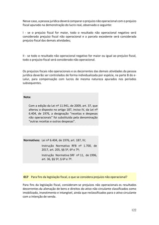 122
Nesse caso, a pessoa jurídica deverá comparar o prejuízo não operacional com o prejuízo
fiscal apurado na demonstração do lucro real, observado o seguinte:
I - se o prejuízo fiscal for maior, todo o resultado não operacional negativo será
considerado prejuízo fiscal não operacional e a parcela excedente será considerada
prejuízo fiscal das demais atividades;
II - se todo o resultado não operacional negativo for maior ou igual ao prejuízo fiscal,
todo o prejuízo fiscal será considerado não operacional.
Os prejuízos fiscais não operacionais e os decorrentes das demais atividades da pessoa
jurídica deverão ser controlados de forma individualizada por espécie, na parte B do e-
Lalur, para compensação com lucros de mesma natureza apurados nos períodos
subsequentes.
Nota:
Com a edição da Lei nº 11.941, de 2009, art. 37, que
alterou o disposto no artigo 187, inciso IV, da Lei nº
6.404, de 1976, a designação “receitas e despesas
não operacionais” foi substituída pela denominação
“outras receitas e outras despesas”.
Normativos: Lei nº 6.404, de 1976, art. 187, IV;
Instrução Normativa RFB nº 1.700, de
2017, art. 205, §§ 5º, 6º e 7º;
Instrução Normativa SRF nº 11, de 1996,
art. 36, §§ 5º, § 6º e 7º.
017 Para fins da legislação fiscal, o que se considera prejuízo não operacional?
Para fins da legislação fiscal, consideram-se prejuízos não operacionais os resultados
decorrentes da alienação de bens e direitos do ativo não circulante classificados como
imobilizado, investimento e intangível, ainda que reclassificados para o ativo circulante
com a intenção de venda.
 