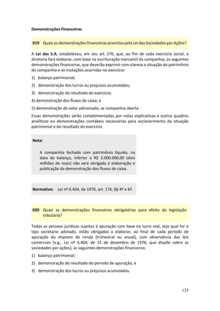 125
Demonstrações Financeiras
019 Quais as demonstrações financeiras previstas pela Lei das Sociedades por Ações?
A Lei das S.A. estabeleceu, em seu art. 176, que, ao fim de cada exercício social, a
diretoria fará elaborar, com base na escrituração mercantil da companhia, as seguintes
demonstrações financeiras, que deverão exprimir com clareza a situação do patrimônio
da companhia e as mutações ocorridas no exercício:
1) balanço patrimonial;
2) demonstração dos lucros ou prejuízos acumulados;
3) demonstração do resultado do exercício;
4) demonstração dos fluxos de caixa; e
5) demonstração do valor adicionado, se companhia aberta.
Essas demonstrações serão complementadas por notas explicativas e outros quadros
analíticos ou demonstrações contábeis necessárias para esclarecimento da situação
patrimonial e do resultado do exercício.
Nota:
A companhia fechada com patrimônio líquido, na
data do balanço, inferior a R$ 2.000.000,00 (dois
milhões de reais) não será obrigada à elaboração e
publicação da demonstração dos fluxos de caixa.
Normativo: Lei nº 6.404, de 1976, art. 176, §§ 4º e 6º.
020 Quais as demonstrações financeiras obrigatórias para efeito da legislação
tributária?
Todas as pessoas jurídicas sujeitas à apuração com base no lucro real, seja qual for o
tipo societário adotado, estão obrigadas a elaborar, ao final de cada período de
apuração do imposto de renda (trimestral ou anual), com observância das leis
comerciais (v.g., Lei nº 6.404, de 15 de dezembro de 1976, que dispõe sobre as
sociedades por ações), as seguintes demonstrações financeiras:
1) balanço patrimonial;
2) demonstração do resultado do período de apuração; e
3) demonstração dos lucros ou prejuízos acumulados.
 
