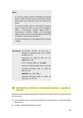 126
Notas:
1) A pessoa jurídica sujeita à tributação do imposto
sobre a renda com base no lucro real deverá manter
escrituração com observância das leis comerciais e
fiscais;
2) A pessoa jurídica sujeita à tributação do imposto
sobre a renda com base no lucro real é obrigada a
adotar a Escrituração Contábil Digital (ECD) e
transmiti-la ao Sistema Público de Escrituração
Digital - Sped, nos termos da Instrução Normativa RFB
nº 2.003, de 18 de janeiro de 2021; e
3) A ECD compreende a versão digital dos livros Diário
e Razão.
Normativos: Lei nº 6.404, de 1976, art. 176, com a
alteração introduzida pela Lei nº 11.638,
de 2007, art. 1º;
Decreto-lei nº 1.598, de 1977, art. 7º,
caput, §§ 4º e 6º,
Lei nº 7.450, de 1985, art. 18, caput;
Decreto nº 6.022, de 2007, arts. 1º, 2º e 8º;
Instrução Normativa RFB nº 1.700, de
2017, art. 65;
RIR/2018, arts. 265 e 286; e
Instrução Normativa RFB nº 2.003, de
2021, arts. 3º, 5º e 14.
021 Onde deverão ser transcritas as demonstrações financeiras e a apuração do
lucro real?
Ao final de cada período de apuração do imposto de renda (trimestral ou anual), deverão
ser transcritas:
a) no livro Diário e/ou no Livro de Apuração do Lucro Real (Lalur), as demonstrações
financeiras; e
b) no Lalur, a demonstração do lucro real.
 