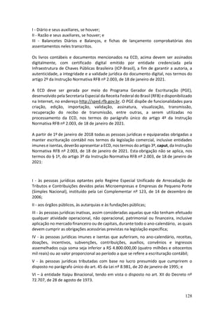 128
I - Diário e seus auxiliares, se houver;
II - Razão e seus auxiliares, se houver; e
III - Balancetes Diários e Balanços, e fichas de lançamento comprobatórias dos
assentamentos neles transcritos.
Os livros contábeis e documentos mencionados na ECD, acima devem ser assinados
digitalmente, com certificado digital emitido por entidade credenciada pela
Infraestrutura de Chaves Públicas Brasileira (ICP-Brasil), a fim de garantir a autoria, a
autenticidade, a integridade e a validade jurídica do documento digital, nos termos do
artigo 2º da Instrução Normativa RFB nº 2.003, de 18 de janeiro de 2021.
A ECD deve ser gerada por meio do Programa Gerador de Escrituração (PGE),
desenvolvido pela Secretaria Especial da Receita Federal do Brasil (RFB) e disponibilizado
na Internet, no endereço http://sped.rfb.gov.br. O PGE dispõe de funcionalidades para
criação, edição, importação, validação, assinatura, visualização, transmissão,
recuperação do recibo de transmissão, entre outras, a serem utilizadas no
processamento da ECD, nos termos do parágrafo único do artigo 4º da Instrução
Normativa RFB nº 2.003, de 18 de janeiro de 2021.
A partir de 1º de janeiro de 2018 todas as pessoas jurídicas e equiparadas obrigadas a
manter escrituração contábil nos termos da legislação comercial, inclusive entidades
imunes e isentas, deverão apresentar a ECD, nos termos do artigo 3º, caput, da Instrução
Normativa RFB nº 2.003, de 18 de janeiro de 2021. Esta obrigação não se aplica, nos
termos do § 1º, do artigo 3º da Instrução Normativa RFB nº 2.003, de 18 de janeiro de
2021:
I - às pessoas jurídicas optantes pelo Regime Especial Unificado de Arrecadação de
Tributos e Contribuições devidos pelas Microempresas e Empresas de Pequeno Porte
(Simples Nacional), instituído pela Lei Complementar nº 123, de 14 de dezembro de
2006;
II - aos órgãos públicos, às autarquias e às fundações públicas;
III - às pessoas jurídicas inativas, assim consideradas aquelas que não tenham efetuado
qualquer atividade operacional, não operacional, patrimonial ou financeira, inclusive
aplicação no mercado financeiro ou de capitais, durante todo o ano-calendário, as quais
devem cumprir as obrigações acessórias previstas na legislação específica;
IV - às pessoas jurídicas imunes e isentas que auferiram, no ano-calendário, receitas,
doações, incentivos, subvenções, contribuições, auxílios, convênios e ingressos
assemelhados cuja soma seja inferior a R$ 4.800.000,00 (quatro milhões e oitocentos
mil reais) ou ao valor proporcional ao período a que se refere a escrituração contábil;
V - às pessoas jurídicas tributadas com base no lucro presumido que cumprirem o
disposto no parágrafo único do art. 45 da Lei nº 8.981, de 20 de janeiro de 1995; e
VI – à entidade Itaipu Binacional, tendo em vista o disposto no art. XII do Decreto nº
72.707, de 28 de agosto de 1973.
 