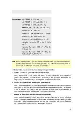 130
Normativos: Lei nº 8.218, de 1991, art. 11;
Lei nº 8.934, de 1994, arts. 39 e 39-A;
Lei nº 9.430, de 1996, arts. 34 e 38;
RIR/2018, arts. 273, § 4º, 279, 280 e 281;
Decreto nº 6.022, de 2007;
Decreto nº 1.800, de 1996, arts. 78 e 78-A;
Decreto nº 8.683, de 2016, art. 1º;
Decreto nº 9.555, de 2018, arts. 1º e 2º;
Instrução Normativa SRF nº 86, de 2001,
art. 1º;
Instrução Normativa RFB nº 1.700, de
2017, art. 65;
Instrução Normativa RFB nº 2.003, de
2021, arts. 2º, 3º, 4º, 6º e 7º.
023 Quais as penalidades a que se sujeitam os contribuintes que mantiverem sistema
escritural eletrônico e deixarem de apresentá-lo à autoridade fiscal no prazo de
intimação, ou o fizerem com erros ou omissões?
Serão aplicadas a esses contribuintes as seguintes penalidades:
a) quanto à forma de apresentação das informações:
multa equivalente a 0,5% (meio por cento) do valor da receita bruta da pessoa
jurídica no período a que se refere a escrituração aos que não atenderem aos
requisitos para a apresentação dos registros e respectivos arquivos;
b) quanto ao conteúdo das informações apresentadas:
multa equivalente a 5% (cinco por cento) sobre o valor da operação correspondente,
limitada a 1% (um por cento) do valor da receita bruta da pessoa jurídica no período
a que se refere a escrituração, aos que omitirem ou prestarem incorretamente as
informações referentes aos registros e respectivos arquivos;
c) quanto ao prazo para apresentação das informações:
multa equivalente a 0,02% (dois centésimos por cento) por dia de atraso, calculada
sobre a receita bruta da pessoa jurídica no período a que se refere a escrituração,
limitada a 1% (um por cento) desta, aos que não cumprirem o prazo estabelecido
para apresentação dos registros e respectivos arquivos;
 