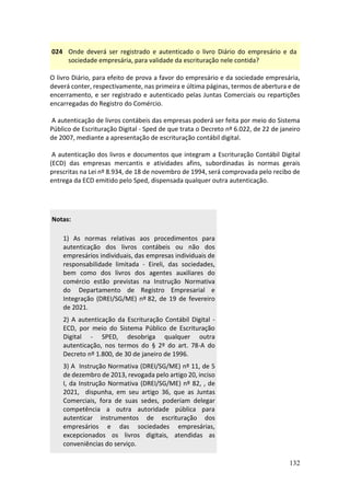 132
024 Onde deverá ser registrado e autenticado o livro Diário do empresário e da
sociedade empresária, para validade da escrituração nele contida?
O livro Diário, para efeito de prova a favor do empresário e da sociedade empresária,
deverá conter, respectivamente, nas primeira e última páginas, termos de abertura e de
encerramento, e ser registrado e autenticado pelas Juntas Comerciais ou repartições
encarregadas do Registro do Comércio.
A autenticação de livros contábeis das empresas poderá ser feita por meio do Sistema
Público de Escrituração Digital - Sped de que trata o Decreto nº 6.022, de 22 de janeiro
de 2007, mediante a apresentação de escrituração contábil digital.
A autenticação dos livros e documentos que integram a Escrituração Contábil Digital
(ECD) das empresas mercantis e atividades afins, subordinadas às normas gerais
prescritas na Lei nº 8.934, de 18 de novembro de 1994, será comprovada pelo recibo de
entrega da ECD emitido pelo Sped, dispensada qualquer outra autenticação.
Notas:
1) As normas relativas aos procedimentos para
autenticação dos livros contábeis ou não dos
empresários individuais, das empresas individuais de
responsabilidade limitada - Eireli, das sociedades,
bem como dos livros dos agentes auxiliares do
comércio estão previstas na Instrução Normativa
do Departamento de Registro Empresarial e
Integração (DREI/SG/ME) nº 82, de 19 de fevereiro
de 2021.
2) A autenticação da Escrituração Contábil Digital -
ECD, por meio do Sistema Público de Escrituração
Digital - SPED, desobriga qualquer outra
autenticação, nos termos do § 2º do art. 78-A do
Decreto nº 1.800, de 30 de janeiro de 1996.
3) A Instrução Normativa (DREI/SG/ME) nº 11, de 5
de dezembro de 2013, revogada pelo artigo 20, inciso
I, da Instrução Normativa (DREI/SG/ME) nº 82, , de
2021, dispunha, em seu artigo 36, que as Juntas
Comerciais, fora de suas sedes, poderiam delegar
competência a outra autoridade pública para
autenticar instrumentos de escrituração dos
empresários e das sociedades empresárias,
excepcionados os livros digitais, atendidas as
conveniências do serviço.
 