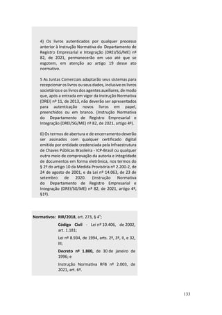 133
4) Os livros autenticados por qualquer processo
anterior à Instrução Normativa do Departamento de
Registro Empresarial e Integração (DREI/SG/ME) nº
82, de 2021, permanecerão em uso até que se
esgotem, em atenção ao artigo 19 desse ato
normativo.
5 As Juntas Comerciais adaptarão seus sistemas para
recepcionar os livros ou seus dados, inclusive os livros
societários e os livros dos agentes auxiliares, de modo
que, após a entrada em vigor da Instrução Normativa
(DREI) nº 11, de 2013, não deverão ser apresentados
para autenticação novos livros em papel,
preenchidos ou em branco. (Instrução Normativa
do Departamento de Registro Empresarial e
Integração (DREI/SG/ME) nº 82, de 2021, artigo 4º).
6) Os termos de abertura e de encerramento deverão
ser assinados com qualquer certificado digital
emitido por entidade credenciada pela Infraestrutura
de Chaves Públicas Brasileira - ICP-Brasil ou qualquer
outro meio de comprovação da autoria e integridade
de documentos em forma eletrônica, nos termos do
§ 2º do artigo 10 da Medida Provisória nº 2.200-2, de
24 de agosto de 2001, e da Lei nº 14.063, de 23 de
setembro de 2020. (Instrução Normativa
do Departamento de Registro Empresarial e
Integração (DREI/SG/ME) nº 82, de 2021, artigo 4º,
§1º).
Normativos: RIR/2018, art. 273, § 4º;
Código Civil - Lei nº 10.406, de 2002,
art. 1.181;
Lei nº 8.934, de 1994, arts. 2º, 3º, II, e 32,
III;
Decreto nº 1.800, de 30 de janeiro de
1996; e
Instrução Normativa RFB nº 2.003, de
2021, art. 6º.
 