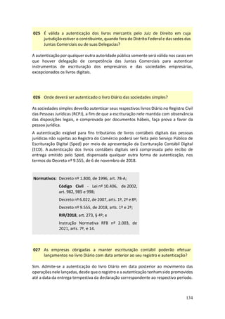 134
025 É válida a autenticação dos livros mercantis pelo Juiz de Direito em cuja
jurisdição estiver o contribuinte, quando fora do Distrito Federal e das sedes das
Juntas Comerciais ou de suas Delegacias?
A autenticação por qualquer outra autoridade pública somente será válida nos casos em
que houver delegação de competência das Juntas Comerciais para autenticar
instrumentos de escrituração dos empresários e das sociedades empresárias,
excepcionados os livros digitais.
026 Onde deverá ser autenticado o livro Diário das sociedades simples?
As sociedades simples deverão autenticar seus respectivos livros Diário no Registro Civil
das Pessoas Jurídicas (RCPJ), a fim de que a escrituração nele mantida com observância
das disposições legais, e comprovada por documentos hábeis, faça prova a favor da
pessoa jurídica.
A autenticação exigível para fins tributários de livros contábeis digitais das pessoas
jurídicas não sujeitas ao Registro do Comércio poderá ser feita pelo Serviço Público de
Escrituração Digital (Sped) por meio de apresentação da Escrituração Contábil Digital
(ECD). A autenticação dos livros contábeis digitais será comprovada pelo recibo de
entrega emitido pelo Sped, dispensada qualquer outra forma de autenticação, nos
termos do Decreto nº 9.555, de 6 de novembro de 2018.
Normativos: Decreto nº 1.800, de 1996, art. 78-A;
Código Civil - Lei nº 10.406, de 2002,
art. 982, 985 e 998;
Decreto nº 6.022, de 2007, arts. 1º, 2º e 8º;
Decreto nº 9.555, de 2018, arts. 1º e 2º;
RIR/2018, art. 273, § 4º; e
Instrução Normativa RFB nº 2.003, de
2021, arts. 7º, e 14.
027 As empresas obrigadas a manter escrituração contábil poderão efetuar
lançamentos no livro Diário com data anterior ao seu registro e autenticação?
Sim. Admite-se a autenticação do livro Diário em data posterior ao movimento das
operações nele lançadas, desde que o registro e a autenticação tenham sido promovidos
até a data da entrega tempestiva da declaração correspondente ao respectivo período.
 