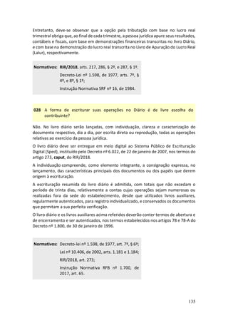 135
Entretanto, deve-se observar que a opção pela tributação com base no lucro real
trimestral obriga que, ao final de cada trimestre, a pessoa jurídica apure seus resultados,
contábeis e fiscais, com base em demonstrações financeiras transcritas no livro Diário,
e com base na demonstração do lucro real transcrita no Livro de Apuração do Lucro Real
(Lalur), respectivamente.
Normativos: RIR/2018, arts. 217, 286, § 2º, e 287, § 1º.
Decreto-Lei nº 1.598, de 1977, arts. 7º, §
4º, e 8º, § 1º;
Instrução Normativa SRF nº 16, de 1984.
028 A forma de escriturar suas operações no Diário é de livre escolha do
contribuinte?
Não. No livro diário serão lançadas, com individuação, clareza e caracterização do
documento respectivo, dia a dia, por escrita direta ou reprodução, todas as operações
relativas ao exercício da pessoa jurídica.
O livro diário deve ser entregue em meio digital ao Sistema Público de Escrituração
Digital (Sped), instituído pelo Decreto nº 6.022, de 22 de janeiro de 2007, nos termos do
artigo 273, caput, do RIR/2018.
A individuação compreende, como elemento integrante, a consignação expressa, no
lançamento, das características principais dos documentos ou dos papéis que derem
origem à escrituração.
A escrituração resumida do livro diário é admitida, com totais que não excedam o
período de trinta dias, relativamente a contas cujas operações sejam numerosas ou
realizadas fora da sede do estabelecimento, desde que utilizados livros auxiliares,
regularmente autenticados, para registro individualizado, e conservados os documentos
que permitam a sua perfeita verificação.
O livro diário e os livros auxiliares acima referidos deverão conter termos de abertura e
de encerramento e ser autenticados, nos termos estabelecidos nos artigos 78 e 78-A do
Decreto nº 1.800, de 30 de janeiro de 1996.
Normativos: Decreto-lei nº 1.598, de 1977, art. 7º, § 6º;
Lei nº 10.406, de 2002, arts. 1.181 e 1.184;
RIR/2018, art. 273;
Instrução Normativa RFB nº 1.700, de
2017, art. 65.
 