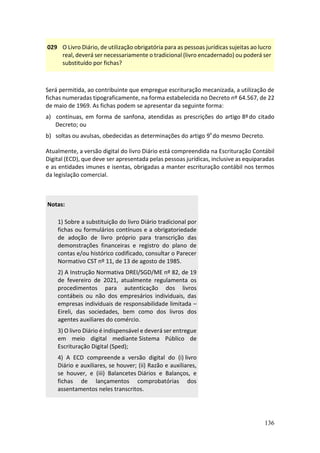 136
029 O Livro Diário, de utilização obrigatória para as pessoas jurídicas sujeitas ao lucro
real, deverá ser necessariamente o tradicional (livro encadernado) ou poderá ser
substituído por fichas?
Será permitida, ao contribuinte que empregue escrituração mecanizada, a utilização de
fichas numeradas tipograficamente, na forma estabelecida no Decreto nº 64.567, de 22
de maio de 1969. As fichas podem se apresentar da seguinte forma:
a) contínuas, em forma de sanfona, atendidas as prescrições do artigo 8ºdo citado
Decreto; ou
b) soltas ou avulsas, obedecidas as determinações do artigo 9º do mesmo Decreto.
Atualmente, a versão digital do livro Diário está compreendida na Escrituração Contábil
Digital (ECD), que deve ser apresentada pelas pessoas jurídicas, inclusive as equiparadas
e as entidades imunes e isentas, obrigadas a manter escrituração contábil nos termos
da legislação comercial.
Notas:
1) Sobre a substituição do livro Diário tradicional por
fichas ou formulários contínuos e a obrigatoriedade
de adoção de livro próprio para transcrição das
demonstrações financeiras e registro do plano de
contas e/ou histórico codificado, consultar o Parecer
Normativo CST nº 11, de 13 de agosto de 1985.
2) A Instrução Normativa DREI/SGD/ME nº 82, de 19
de fevereiro de 2021, atualmente regulamenta os
procedimentos para autenticação dos livros
contábeis ou não dos empresários individuais, das
empresas individuais de responsabilidade limitada –
Eireli, das sociedades, bem como dos livros dos
agentes auxiliares do comércio.
3) O livro Diário é indispensável e deverá ser entregue
em meio digital mediante Sistema Público de
Escrituração Digital (Sped);
4) A ECD compreende a versão digital do (i) livro
Diário e auxiliares, se houver; (ii) Razão e auxiliares,
se houver, e (iii) Balancetes Diários e Balanços, e
fichas de lançamentos comprobatórias dos
assentamentos neles transcritos.
 