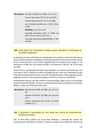 137
Normativos: Decreto nº 64.567, de 1969, arts. 8º e 9º;
Parecer Normativo CST nº 127, de 1975;
Parecer Normativo CST nº 11, de 1985;
Lei nº 10.406, de 2002, arts. 1.179, 1.180 e
1.185;
RIR/2018, arts. 272 e 273;
Instrução Normativa RFB nº 2.003, de
2021, arts. 2º, inciso I, 3º e 14; e
Instrução Normativa DREI/SGD/ME nº 82,
de 2021.
030 Como devem ser escrituradas as fichas, quando utilizadas em substituição ao
livro Diário tradicional?
A utilização do sistema de fichas em substituição ao livro Diário tradicional não exclui a
pessoa jurídica do dever de obedecer aos demais requisitos intrínsecos previstos nas leis
fiscal e comercial para o livro Diário, especialmente os constantes dos artigos. 2º do
Decreto-Lei nº 486, de 3 de março de 1969, e do Decreto nº 64.567, de 22 de maio
de 1969.
Dessa forma, a escrituração das fichas deve obedecer aos mesmos princípios que a do
livro Diário, isto é, conforme a ordem cronológica de dia, mês e ano, utilizando-se cada
ficha até seu total preenchimento, somente se passando para a ficha seguinte quando
esgotada a anterior, sem quaisquer espaços em branco, rasuras ou entrelinhas.
Procedimento diverso, por não atender às determinações legais, torna a escrituração
passível de desclassificação, inclusive a escrituração das fichas unicamente em forma de
Razão, ou seja, uma ficha para cada conta.
Normativos: Decreto-Lei nº 486, de 1969, arts. 2º, 5º e
8º;
Decreto nº 64.567, de 1969, arts. 8º, 9º e
10; e
Parecer Normativo CST nº 127, de 1975,
subitem 3.2.1.
031 É permitida a escrituração do livro Diário por sistema de processamento
eletrônico de dados?
Sim. O livro Diário poderá ser escriturado mediante a utilização de sistema de
processamento eletrônico de dados. As pessoas jurídicas que utilizarem sistemas de
 