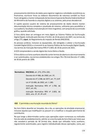 138
processamento eletrônico de dados para registrar negócios e atividades econômicas ou
financeiras, escriturar livros ou elaborar documentos de natureza contábil ou fiscal
ficam obrigadas a manter à disposição da Secretaria Especial da Receita Federal do Brasil
do Ministério da Fazenda os arquivos digitais e os sistemas, pelo prazo decadencial.
O sujeito passivo usuário de sistema de processamento de dados deverá manter
documentação técnica completa e atualizada do sistema, suficiente para possibilitar a
sua auditoria, facultada a manutenção em meio magnético, sem prejuízo da sua emissão
gráfica, quando solicitada.
O livro diário deve ser entregue em meio digital ao Sistema Público de Escrituração
Digital (Sped), instituído pelo Decreto nº 6.022, de 22 de janeiro de 2007, nos termos do
artigo 273, caput, do Regulamento do Imposto de Renda (RIR/2018).
As pessoas jurídicas, inclusive as equiparadas, são obrigadas a adotar a Escrituração
Contábil Digital (ECD) e a transmiti-la ao Sistema Público de Escrituração Digital (Sped),
nos termos da Instrução Normativa RFB nº 2.003, de 18 de janeiro de 2021.
A ECD compreenderá a versão digital dos livros Diário e Razão.
O livro diário e os livros auxiliares deverão conter termos de abertura e de encerramento
e ser autenticados, nos termos estabelecidos nos artigos 78 e 78-A do Decreto nº 1.800,
de 30 de janeiro de 1996.
Normativos: RIR/2018, art. 273, 279 e 281.
Decreto-lei nº 486, de 1969, art. 5º;
Decreto-lei nº 1.598, de 1977, art. 7º, § 6º
Lei nº 10.406, de 2002, art. 1.180;
Instrução Normativa RFB nº 1.700, de
2017, art. 65;
Instrução Normativa RFB nº 2.003, de
2021, arts. 2º, 3º, 4º e 6º.
032 É permitida a escrituração resumida do Diário?
No livro Diário deverão ser lançadas, dia a dia, as operações da atividade empresarial,
inclusive aquelas que modifiquem ou possam vir a modificar a situação patrimonial do
contribuinte.
No que tange a determinadas contas cujas operações sejam numerosas ou realizadas
fora da sede do estabelecimento, admite-se a escrituração do livro Diário por totais que
não excedam o período de 30 (trinta) dias, desde que utilizados livros auxiliares,
regularmente autenticados, para registro individualizado dessas operações, como, por
 
