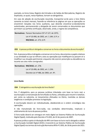 139
exemplo, os livros Caixa, Registro de Entradas e de Saídas de Mercadorias, Registro de
Duplicatas, os quais, nessa hipótese, tornam-se obrigatórios.
Em caso de adoção de escrituração resumida, transportar-se-ão para o livro Diário
somente os totais mensais, fazendo-se referência às páginas em que as operações se
encontrem lançadas nos livros auxiliares, que deverão encontrar-se devidamente
autenticadas, permanecendo a obrigação de serem conservados os documentos que
permitam sua perfeita verificação, observado, ainda, o regime de competência.
Normativos: Parecer Normativo CST nº 127, de 1975;
Lei nº 10.406, de 2002, art. 1.184, § 1º; e
RIR/2018, art. 273, § 3º.
033 A pessoa jurídica é obrigada a conservar os livros e documentos da escrituração?
Sim. A pessoa jurídica é obrigada a conservar em os livros, documentos e papéis relativos
a sua atividade ou que se refiram a atos ou operações que modifiquem ou possam vir a
modificar sua situação patrimonial, enquanto não ocorrer prescrição ou decadência no
tocante aos atos neles consignados.
Normativos: RIR/2018, art. 278;
Lei nº 10.406, de 2002, art. 1.194;
Decreto-Lei nº 486, de 1969, art. 4º;
Livro Razão
034 É obrigatória a escrituração do livro Razão?
Sim. É obrigatória, para as pessoas jurídicas tributadas com base no lucro real, a
escrituração e a manutenção do livro Razão ou fichas, utilizados para resumir e totalizar,
por conta ou subconta, os lançamentos efetuados no Diário, mantidas as demais
exigências e condições previstas na legislação.
A escrituração deverá ser individualizada, obedecendo-se à ordem cronológica das
operações.
A não manutenção do livro-razão, nas condições determinadas, implicará o
arbitramento do lucro da pessoa jurídica.
O livro-razão deverá ser entregue em meio digital ao Sistema Público de Escrituração
Digital (Sped), instituído pelo Decreto nº 6.022, de 22 de janeiro de 2007.
A pessoa jurídica sujeita à tributação do IRPJ com base no lucro real é obrigada a adotar
a Escrituração Contábil Digital (ECD) e transmiti-la ao Sistema Público de Escrituração
Digital (Sped) nos termos da Instrução Normativa RFB nº 2.003, de 18 de janeiro de 2021.
 
