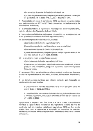 14
c) o patrocínio de equipe de futebol profissional; ou
d) a contratação de empresa para prestação de serviço sujeito à retenção
de que trata o art. 31 da Lei nº 8.212, de 24 de julho de 1991;
IV - As sociedades em conta de participação (SCP), que devem ser apresentadas
pelo sócio ostensivo, na DCTF ou DCTFWeb a que estiver obrigado em razão da
atividade que desenvolve;
V - as entidades federais e regionais de fiscalização do exercício profissional,
inclusive a Ordem dos Advogados do Brasil (OAB);
VI - os organismos oficiais internacionais ou estrangeiros em funcionamento no
Brasil, quando contratarem trabalhador segurado do RGPS;
VII - os microempreendedores individuais, quando:
a) contratarem trabalhador segurado do RGPS;
b) adquirirem produção rural de produtor rural pessoa física;
c) patrocinarem equipe de futebol profissional; ou
d) contratarem empresa para prestação de serviço sujeito à retenção de
que trata o art. 31 da Lei nº 8.212, de 1991;
VIII - os produtores rurais pessoas físicas, quando:
a) contratarem trabalhador segurado do RGPS; ou
b) venderem sua produção a adquirente domiciliado no exterior, a outro
produtor rural pessoa física, a segurado especial ou a consumidor pessoa
física, no varejo;
IX - as pessoas físicas que adquirirem produtos rurais de produtor rural pessoa
física ou de segurado especial para venda, no varejo, a consumidor pessoa física;
e
X - as demais pessoas jurídicas que estejam obrigadas pela legislação ao
recolhimento das contribuições:
I - previdenciárias previstas nas alíneas "a" e "c" do parágrafo único do
art. 11 da Lei nº 8.212, de 1991; e
II - previdenciárias instituídas a título de substituição às incidentes sobre
a folha de pagamento, inclusive as referentes à CPRB de que trata a Lei
nº 12.546, de 2011;
Equiparam-se a empresa, para fins da DCTF e da DCTFWeb, o contribuinte
individual e a pessoa física na condição de proprietário ou dono de obra de
construção civil, em relação a trabalhador segurado do RGPS que lhes presta
serviço, bem como a cooperativa, a associação ou a entidade de qualquer
natureza ou finalidade, a missão diplomática e a repartição consular de carreira
estrangeiras.
 