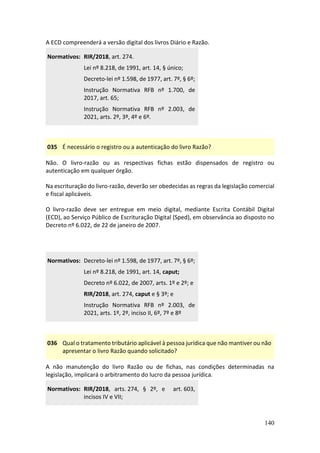 140
A ECD compreenderá a versão digital dos livros Diário e Razão.
Normativos: RIR/2018, art. 274.
Lei nº 8.218, de 1991, art. 14, § único;
Decreto-lei nº 1.598, de 1977, art. 7º, § 6º;
Instrução Normativa RFB nº 1.700, de
2017, art. 65;
Instrução Normativa RFB nº 2.003, de
2021, arts. 2º, 3º, 4º e 6º.
035 É necessário o registro ou a autenticação do livro Razão?
Não. O livro-razão ou as respectivas fichas estão dispensados de registro ou
autenticação em qualquer órgão.
Na escrituração do livro-razão, deverão ser obedecidas as regras da legislação comercial
e fiscal aplicáveis.
O livro-razão deve ser entregue em meio digital, mediante Escrita Contábil Digital
(ECD), ao Serviço Público de Escrituração Digital (Sped), em observância ao disposto no
Decreto nº 6.022, de 22 de janeiro de 2007.
Normativos: Decreto-lei nº 1.598, de 1977, art. 7º, § 6º;
Lei nº 8.218, de 1991, art. 14, caput;
Decreto nº 6.022, de 2007, arts. 1º e 2º; e
RIR/2018, art. 274, caput e § 3º; e
Instrução Normativa RFB nº 2.003, de
2021, arts. 1º, 2º, inciso II, 6º, 7º e 8º
036 Qual o tratamento tributário aplicável à pessoa jurídica que não mantiver ou não
apresentar o livro Razão quando solicitado?
A não manutenção do livro Razão ou de fichas, nas condições determinadas na
legislação, implicará o arbitramento do lucro da pessoa jurídica.
Normativos: RIR/2018, arts. 274, § 2º, e art. 603,
incisos IV e VII;
 