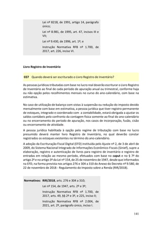 141
Lei nº 8218, de 1991, artigo 14, parágrafo
único;
Lei nº 8.981, de 1995, art. 47, incisos III e
VII;
Lei nº 9.430, de 1996, art. 1º; e
Instrução Normativa RFB nº 1.700, de
2017, art. 226, inciso VI.
Livro Registro de Inventário
037 Quando deverá ser escriturado o Livro Registro de Inventário?
As pessoas jurídicas tributadas com base no lucro real deverão escriturar o Livro Registro
de Inventário ao final de cada período de apuração anual ou trimestral, conforme haja
ou não opção pelos recolhimentos mensais no curso do ano-calendário, com base na
estimativa.
No caso de utilização de balanço com vistas à suspensão ou redução do imposto devido
mensalmente com base em estimativa, a pessoa jurídica que tiver registro permanente
de estoques, integrado e coordenado com a contabilidade, estará obrigada a ajustar os
saldos contábeis pelo confronto da contagem física somente ao final do ano-calendário
ou no encerramento do período de apuração, nos casos de incorporação, fusão, cisão
ou encerramento de atividade.
A pessoa jurídica habilitada à opção pelo regime de tributação com base no lucro
presumido deverá manter livro Registro de Inventário, no qual deverão constar
registrados os estoques existentes no término do ano-calendário.
A adoção da Escrituração Fiscal Digital (EFD) instituída pelo Ajuste nº 2, de 3 de abril de
2009, do Sistema Nacional Integrado de Informações Econômico-Fiscais (Sinief), supre a
elaboração, registro e autenticação de livros para registro de inventário e registro de
entradas em relação ao mesmo período, efetuados com base no caput e no § 7º do
artigo 2º e no artigo 3º da Lei nº 154, de 25 de novembro de 1947, desde que informados
na EFD, na forma prevista nos artigos 276 e 304 a 310 do Anexo do Decreto nº 9.580, de
22 de novembro de 2018 - Regulamento do Imposto sobre a Renda (RIR/2018).
Normativos: RIR/2018, arts. 276 e 304 a 310;
Lei nº 154, de 1947, arts. 2º e 3º;
Instrução Normativa RFB nº 1.700, de
2017, arts. 49, §§ 2º e 3º, e 225, inciso II;
Instrução Normativa RFB nº 2.004, de
2021, art. 2º, parágrafo único, inciso I.
 