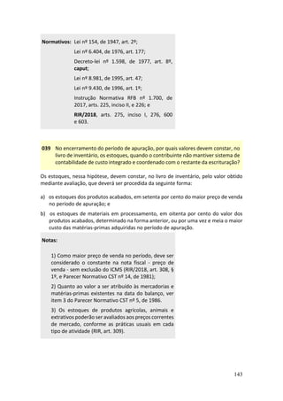 143
Normativos: Lei nº 154, de 1947, art. 2º;
Lei nº 6.404, de 1976, art. 177;
Decreto-lei nº 1.598, de 1977, art. 8º,
caput;
Lei nº 8.981, de 1995, art. 47;
Lei nº 9.430, de 1996, art. 1º;
Instrução Normativa RFB nº 1.700, de
2017, arts. 225, inciso II, e 226; e
RIR/2018, arts. 275, inciso I, 276, 600
e 603.
039 No encerramento do período de apuração, por quais valores devem constar, no
livro de inventário, os estoques, quando o contribuinte não mantiver sistema de
contabilidade de custo integrado e coordenado com o restante da escrituração?
Os estoques, nessa hipótese, devem constar, no livro de inventário, pelo valor obtido
mediante avaliação, que deverá ser procedida da seguinte forma:
a) os estoques dos produtos acabados, em setenta por cento do maior preço de venda
no período de apuração; e
b) os estoques de materiais em processamento, em oitenta por cento do valor dos
produtos acabados, determinado na forma anterior, ou por uma vez e meia o maior
custo das matérias-primas adquiridas no período de apuração.
Notas:
1) Como maior preço de venda no período, deve ser
considerado o constante na nota fiscal - preço de
venda - sem exclusão do ICMS (RIR/2018, art. 308, §
1º, e Parecer Normativo CST nº 14, de 1981);
2) Quanto ao valor a ser atribuído às mercadorias e
matérias-primas existentes na data do balanço, ver
item 3 do Parecer Normativo CST nº 5, de 1986.
3) Os estoques de produtos agrícolas, animais e
extrativos poderão ser avaliados aos preços correntes
de mercado, conforme as práticas usuais em cada
tipo de atividade (RIR, art. 309).
 