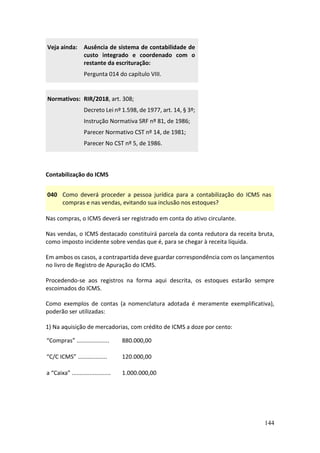 144
Veja ainda: Ausência de sistema de contabilidade de
custo integrado e coordenado com o
restante da escrituração:
Pergunta 014 do capítulo VIII.
Normativos: RIR/2018, art. 308;
Decreto Lei nº 1.598, de 1977, art. 14, § 3º;
Instrução Normativa SRF nº 81, de 1986;
Parecer Normativo CST nº 14, de 1981;
Parecer No CST nº 5, de 1986.
Contabilização do ICMS
040 Como deverá proceder a pessoa jurídica para a contabilização do ICMS nas
compras e nas vendas, evitando sua inclusão nos estoques?
Nas compras, o ICMS deverá ser registrado em conta do ativo circulante.
Nas vendas, o ICMS destacado constituirá parcela da conta redutora da receita bruta,
como imposto incidente sobre vendas que é, para se chegar à receita líquida.
Em ambos os casos, a contrapartida deve guardar correspondência com os lançamentos
no livro de Registro de Apuração do ICMS.
Procedendo-se aos registros na forma aqui descrita, os estoques estarão sempre
escoimados do ICMS.
Como exemplos de contas (a nomenclatura adotada é meramente exemplificativa),
poderão ser utilizadas:
1) Na aquisição de mercadorias, com crédito de ICMS a doze por cento:
“Compras” .................... 880.000,00
“C/C ICMS” .................. 120.000,00
a “Caixa” ........................ 1.000.000,00
 