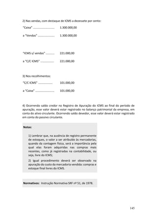 145
2) Nas vendas, com destaque de ICMS a dezessete por cento:
“Caixa” ........................... 1.300.000,00
a “Vendas” ..................... 1.300.000,00
“ICMS s/ vendas” ........... 221.000,00
a “C/C ICMS” ................. 221.000,00
3) Nos recolhimentos:
“C/C ICMS” .................. 101.000,00
a “Caixa” ........................ 101.000,00
4) Ocorrendo saldo credor no Registro de Apuração do ICMS ao final do período de
apuração, esse valor deverá estar registrado no balanço patrimonial da empresa, em
conta do ativo circulante. Ocorrendo saldo devedor, esse valor deverá estar registrado
em conta do passivo circulante.
Notas:
1) Lembrar que, na ausência de registro permanente
de estoques, o valor a ser atribuído às mercadorias,
quando da contagem física, será a importância pela
qual elas foram adquiridas nas compras mais
recentes, como já registradas na contabilidade, ou
seja, livre do ICMS;
2) Igual procedimento deverá ser observado na
apuração do custo da mercadoria vendida: compras e
estoque final livres do ICMS.
Normativos: Instrução Normativa SRF nº 51, de 1978.
 