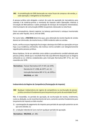 146
041 A contabilização do ICMS destacado nas notas fiscais de compras e de vendas, a
cada operação, é obrigatória ou facultativa?
A pessoa jurídica está obrigada a excluir do custo de aquisição de mercadorias para
revenda e de matérias-primas o montante do Imposto sobre Operações relativas à
Circulação de Mercadorias e sobre prestação de Serviços de transporte interestadual,
intermunicipal e de comunicação (ICMS) recuperável, destacado na nota fiscal.
Como consequência, deverá registrar no balanço patrimonial o estoque inventariado
pelo seu valor líquido, isto é, livre de ICMS.
Por outro lado, o RIR/2018 determina que, para obtenção da receita líquida de vendas
deverá ser diminuído, da receita bruta, o ICMS incidente sobre as vendas.
Assim, verifica-se que a legislação fiscal exige o destaque do ICMS nas operações em que
haja a sua incidência, entretanto, não instituiu norma contábil a ser obrigatoriamente
seguida pelas pessoas jurídicas.
Nessa hipótese, há de ser admitido como válido o procedimento contábil adotado pela
pessoa jurídica, desde que o resultado final não seja diferente daquele que se chegaria
utilizando-se os critérios estabelecidos pela Instrução Normativa SRF nº 51, de 3 de
novembro de 1978.
Normativos: Parecer Normativo CST nº 347, de 1970;
Decreto-lei nº 1.598, de 1977, art. 12;
Instrução Normativa SRF nº 51, de 1978; e
RIR/2018, art. 208.
Inobservância do Regime de Competência (Postergação do Imposto)
042 Qualquer inobservância do regime de competência na escrituração da pessoa
jurídica constituirá fundamento para lançamento por parte da autoridade fiscal?
Não. A inexatidão, no período de apuração, de escrituração de receita, rendimento,
custo ou dedução, ou do reconhecimento de lucro, somente constitui fundamento para
lançamento de imposto se dela resultar:
1) a postergação do pagamento do imposto para período de apuração posterior ao em
que seria devido; ou
2) a redução indevida do lucro real em qualquer período de apuração.
Normativos: RIR/2018, art. 285;
 
