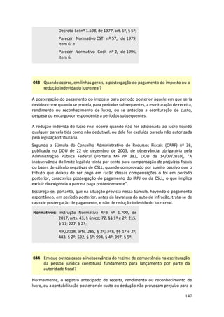147
Decreto-Lei nº 1.598, de 1977, art. 6º, § 5º;
Parecer Normativo CST nº 57, de 1979,
item 6; e
Parecer Normativo Cosit nº 2, de 1996,
item 6.
043 Quando ocorre, em linhas gerais, a postergação do pagamento do imposto ou a
redução indevida do lucro real?
A postergação do pagamento do imposto para período posterior àquele em que seria
devido ocorre quando se protela, para períodos subsequentes, a escrituração de receita,
rendimento ou reconhecimento de lucro, ou se antecipa a escrituração de custo,
despesa ou encargo correspondente a períodos subsequentes.
A redução indevida do lucro real ocorre quando não for adicionada ao lucro líquido
qualquer parcela tida como não dedutível, ou dele for excluída parcela não autorizada
pela legislação tributária.
Segundo a Súmula do Conselho Administrativo de Recursos Fiscais (CARF) nº 36,
publicada no DOU de 22 de dezembro de 2009, de observância obrigatória pela
Administração Pública Federal (Portaria MF nº 383, DOU de 14/07/2010), “A
inobservância do limite legal de trinta por cento para compensação de prejuízos fiscais
ou bases de cálculo negativas de CSLL, quando comprovado por sujeito passivo que o
tributo que deixou de ser pago em razão dessas compensações o foi em período
posterior, caracteriza postergação do pagamento do IRPJ ou da CSLL, o que implica
excluir da exigência a parcela paga posteriormente”.
Esclareça-se, portanto, que na situação prevista nessa Súmula, havendo o pagamento
espontâneo, em período posterior, antes da lavratura do auto de infração, trata-se de
caso de postergação de pagamento, e não de redução indevida do lucro real.
Normativos: Instrução Normativa RFB nº 1.700, de
2017, arts. 43, § único; 72, §§ 1º e 2º; 215,
§ 11; 227, § 23;
RIR/2018, arts. 285, § 2º; 348, §§ 1º e 2º;
483, § 2º; 592, § 5º; 994, § 4º; 997, § 5º.
044 Em que outros casos a inobservância do regime de competência na escrituração
da pessoa jurídica constituirá fundamento para lançamento por parte da
autoridade fiscal?
Normalmente, o registro antecipado de receita, rendimento ou reconhecimento de
lucro, ou a contabilização posterior de custo ou dedução não provocam prejuízo para o
 