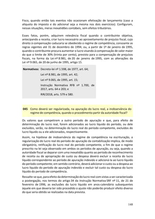 148
Fisco, quando então tais eventos não ocasionam efetivação de lançamento (caso a
alíquota do imposto e do adicional seja a mesma nos dois exercícios). Configuram,
nessas situações, meras inexatidões contábeis, sem efeitos tributários.
Esses fatos, porém, adquirem relevância fiscal quando o contribuinte objetiva,
antecipando a receita, criar lucro necessário ao aproveitamento de prejuízo fiscal, cujo
direito à compensação caducaria se obedecido o regime de competência, consoante as
regras vigentes até 31 de dezembro de 1994; ou, a partir de 1º de janeiro de 1995,
quando o contribuinte procura aumentar o lucro visando à compensação de valor maior
do que o limite de 30% (trinta por cento), previsto para a compensação de prejuízos
fiscais, na forma da Lei nº 8.981, de 20 de janeiro de 1995, com as alterações da
Lei nº 9.065, de 20 de junho de 1995, artigo 15.
Normativos: Decreto-lei nº 1.598, de 1977, art. 64;
Lei nº 8.981, de 1995, art. 42;
Lei nº 9.065, de 1995, art. 15;
Instrução Normativa RFB nº 1.700, de
2017, arts. 64 e 203; e
RIR/2018, arts. 579 e 580.
045 Como deverá ser regularizada, na apuração do lucro real, a inobservância do
regime de competência, quando o procedimento partir da autoridade fiscal?
Os valores que competirem a outro período de apuração e que, para efeito de
determinação do lucro real, forem adicionados ao lucro líquido do período, ou dele
excluídos, serão, na determinação do lucro real do período competente, excluídos do
lucro líquido ou a ele adicionados, respectivamente.
Assim, na hipótese de inobservância do regime de competência na escrituração, a
regularização do lucro real do período de apuração da contabilização implica, de modo
obrigatório, retificação do lucro real do período competente, a fim de que o regime
prescrito na lei seja observado em ambos os períodos de apuração, ou seja, quando a
autoridade fiscal se deparar com uma inexatidão quanto ao período de reconhecimento
de receita ou de apropriação de custo ou despesa deverá excluir a receita do lucro
líquido correspondente ao período de apuração indevido e adicioná-la ao lucro líquido
do período competente; em sentido contrário, deverá adicionar o custo ou a despesa ao
lucro líquido do período de apuração indevido e excluir tal custo ou despesa do lucro
líquido do período de competência.
Ressalte-se que, para efeito da determinação do lucro real com vistas a ser caracterizada
a postergação, nos termos do artigo 34 da Instrução Normativa SRF nº 11, de 21 de
fevereiro de 1996, as exclusões do lucro líquido em anos-calendário subsequentes
àquele em que deveria ter sido procedido o ajuste não poderão produzir efeito diverso
do que seria obtido se realizadas na data prevista.
 