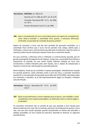149
Normativos: RIR/2018, art. 258, § 2º;
Decreto-Lei nº 1.598, de 1977, art. 6º, § 4º;
Instrução Normativa SRF nº 11, de 1996,
art. 34; e
Parecer Normativo Cosit nº 2, de 1996.
046 Após a recomposição do lucro real (inobservância do regime de competência),
como deverá proceder a autoridade fiscal quanto a eventuais diferenças
verificadas na apuração do resultado da pessoa jurídica?
Depois de recompor o lucro real dos dois períodos de apuração envolvidos, se a
autoridade fiscal verificar que o lucro real do período mais antigo, obtido após a
retificação, é menor que o anteriormente apurado pelo contribuinte, nada há a fazer se
a pessoa jurídica houver declarado imposto maior que o realmente devido.
Em caso contrário, a diferença entre o retificado e o anteriormente apurado, por ter
gerado postergação de pagamento do imposto, enseja que a autoridade fiscal efetue o
lançamento no período em que tenha havido indevida redução do lucro real,
constituindo o crédito tributário pelo valor líquido, isto é, depois de compensado o
imposto se este já tiver sido lançado em período posterior.
Nesta hipótese, ainda que já recolhido o imposto postergado, indevidamente lançado
em período posterior, serão cobrados multa e juros de mora, e correção monetária
quando for o caso (períodos de apuração encerrados até 31/12/1995), calculados sobre
seu montante e cobrados, se já não espontaneamente pagos ou lançados, mediante
auto de infração.
Normativos: Parecer Normativo CST nº 57, de 1979,
item 7.
047 Quais os procedimentos a serem seguidos para se apurar, com exatidão, o valor
considerado como imposto postergado e as diferenças entre os valores pagos e
os devidos?
Os comandos normativos são no sentido de que seja ajustado o lucro líquido para
determinação do lucro real, não se tratando, portanto, de simplesmente ajustar o lucro
real, mas que este resulte ajustado quando considerados os efeitos das exclusões e
adições procedidas no lucro líquido do exercício, devendo-se observar os seguintes
procedimentos:
 
