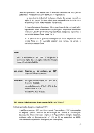 15
Deverão apresentar a DCTFWeb identificada com o número de inscrição no
Cadastro de Pessoas Físicas (CPF) do titular ou responsável:
I - o contribuinte individual, inclusive o titular de serviço notarial ou
registral, e a pessoa física na condição de proprietário ou dono de obra
de construção civil, na hipótese de equiparação;
II - os produtores rurais pessoas físicas, quando contratarem trabalhador
segurado do RGPS; ou venderem sua produção a adquirente domiciliado
no exterior, a outro produtor rural pessoa física, a segurado especial ou a
consumidor pessoa física, no varejo; e
III - as pessoas físicas que adquirirem produtos rurais de produtor rural
pessoa física ou de segurado especial para venda, no varejo, a
consumidor pessoa física.
Notas:
Para a apresentação da DCTF, é obrigatória a
assinatura digital da declaração mediante utilização
de certificado digital válido.
Veja ainda: Dispensa de apresentação da DCTF:
Pergunta 012 deste capítulo.
Normativo: Instrução Normativa RFB nº 2.005, de 29
de janeiro de 2021;
Instrução Normativa RFB nº 1.079, de 3 de
novembro de 2010; e
Decreto nº 8.451, de 2015.
012 Quem está dispensado de apresentar DCTF e a DCTFWeb?
Estão dispensadas de apresentação da DCTF:
I - as Microempresas (ME) e as Empresas de Pequeno Porte (EPP) enquadradas
no Regime Especial Unificado de Arrecadação de Tributos e Contribuições
devidos pelas Microempresas e Empresas de Pequeno Porte (Simples Nacional),
instituído pela Lei Complementar nº 123, de 14 de dezembro de 2006,
relativamente aos períodos abrangidos por esse Regime;
 