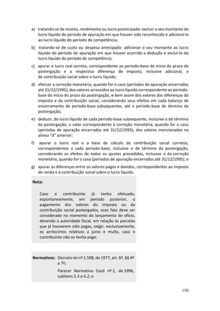 150
a) tratando-se de receita, rendimento ou lucro postecipado: excluir o seu montante do
lucro líquido do período de apuração em que houver sido reconhecido e adicioná-lo
ao lucro líquido do período de competência;
b) tratando-se de custo ou despesa antecipado: adicionar o seu montante ao lucro
líquido do período de apuração em que houver ocorrido a dedução e excluí-lo do
lucro líquido do período de competência;
c) apurar o lucro real correto, correspondente ao período-base do início do prazo de
postergação e a respectiva diferença de imposto, inclusive adicional, e
de contribuição social sobre o lucro líquido;
d) efetuar a correção monetária, quando for o caso (períodos de apuração encerrados
até 31/12/1995), dos valores acrescidos ao lucro líquido correspondente ao período-
base do início do prazo da postergação, e bem assim dos valores das diferenças do
imposto e da contribuição social, considerando seus efeitos em cada balanço de
encerramento de período-base subsequentes, até o período-base de término da
postergação;
e) deduzir, do lucro líquido de cada período-base subsequente, inclusive o de término
da postergação, o valor correspondente à correção monetária, quando for o caso
(períodos de apuração encerrados até 31/12/1995), dos valores mencionados na
alínea “d” anterior;
f) apurar o lucro real e a base de cálculo da contribuição social corretos,
correspondentes a cada período-base, inclusive o de término da postergação,
considerando os efeitos de todos os ajustes procedidos, inclusive o da correção
monetária, quando for o caso (períodos de apuração encerrados até 31/12/1995); e
g) apurar as diferenças entre os valores pagos e devidos, correspondentes ao imposto
de renda e à contribuição social sobre o lucro líquido.
Nota:
Caso o contribuinte já tenha efetuado,
espontaneamente, em período posterior, o
pagamento dos valores do imposto ou da
contribuição social postergados, esse fato deve ser
considerado no momento do lançamento de ofício,
devendo a autoridade fiscal, em relação às parcelas
que já houverem sido pagas, exigir, exclusivamente,
os acréscimos relativos a juros e multa, caso o
contribuinte não os tenha pago.
Normativos: Decreto-lei nº 1.598, de 1977, art. 6º, §§ 4º
a 7º;
Parecer Normativo Cosit nº 2, de 1996,
subitens 5.3 e 6.2; e
 