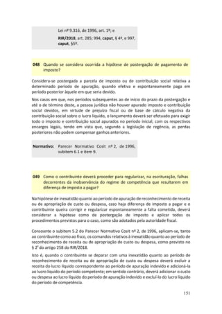 151
Lei nº 9.316, de 1996, art. 1º; e
RIR/2018, art. 285; 994, caput, § 4º, e 997,
caput, §5º.
048 Quando se considera ocorrida a hipótese de postergação de pagamento de
imposto?
Considera-se postergada a parcela de imposto ou de contribuição social relativa a
determinado período de apuração, quando efetiva e espontaneamente paga em
período posterior àquele em que seria devido.
Nos casos em que, nos períodos subsequentes ao de início do prazo da postergação e
até o de término deste, a pessoa jurídica não houver apurado imposto e contribuição
social devidos, em virtude de prejuízo fiscal ou de base de cálculo negativa da
contribuição social sobre o lucro líquido, o lançamento deverá ser efetuado para exigir
todo o imposto e contribuição social apurados no período inicial, com os respectivos
encargos legais, tendo em vista que, segundo a legislação de regência, as perdas
posteriores não podem compensar ganhos anteriores.
Normativo: Parecer Normativo Cosit nº 2, de 1996,
subitem 6.1 e item 9.
049 Como o contribuinte deverá proceder para regularizar, na escrituração, falhas
decorrentes da inobservância do regime de competência que resultarem em
diferença de imposto a pagar?
Na hipótese de inexatidão quanto ao período de apuração de reconhecimento de receita
ou de apropriação de custo ou despesa, caso haja diferença de imposto a pagar e o
contribuinte queira corrigir e regularizar espontaneamente a falta cometida, deverá
considerar a hipótese como de postergação de imposto e aplicar todos os
procedimentos previstos para o caso, como são adotados pela autoridade fiscal.
Consoante o subitem 5.2 do Parecer Normativo Cosit nº 2, de 1996, aplicam-se, tanto
ao contribuinte como ao fisco, os comandos relativos à inexatidão quanto ao período de
reconhecimento de receita ou de apropriação de custo ou despesa, como previsto no
§ 2º do artigo 258 do RIR/2018.
Isto é, quando o contribuinte se deparar com uma inexatidão quanto ao período de
reconhecimento de receita ou de apropriação de custo ou despesa deverá excluir a
receita do lucro líquido correspondente ao período de apuração indevido e adicioná-la
ao lucro líquido do período competente; em sentido contrário, deverá adicionar o custo
ou despesa ao lucro líquido do período de apuração indevido e excluí-lo do lucro líquido
do período de competência.
 