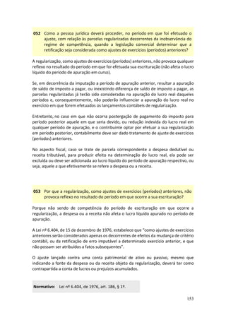 153
052 Como a pessoa jurídica deverá proceder, no período em que foi efetuado o
ajuste, com relação às parcelas regularizadas decorrentes da inobservância do
regime de competência, quando a legislação comercial determinar que a
retificação seja considerada como ajustes de exercícios (períodos) anteriores?
A regularização, como ajustes de exercícios (períodos) anteriores, não provoca qualquer
reflexo no resultado do período em que for efetuada sua escrituração (não afeta o lucro
líquido do período de apuração em curso).
Se, em decorrência da imputação a período de apuração anterior, resultar a apuração
de saldo de imposto a pagar, ou inexistindo diferença de saldo de imposto a pagar, as
parcelas regularizadas já terão sido consideradas na apuração do lucro real daqueles
períodos e, consequentemente, não poderão influenciar a apuração do lucro real no
exercício em que forem efetuados os lançamentos contábeis de regularização.
Entretanto, no caso em que não ocorra postergação de pagamento do imposto para
período posterior aquele em que seria devido, ou redução indevida do lucro real em
qualquer período de apuração, e o contribuinte optar por efetuar a sua regularização
em período posterior, contabilmente deve ser dado tratamento de ajuste de exercícios
(períodos) anteriores.
No aspecto fiscal, caso se trate de parcela correspondente a despesa dedutível ou
receita tributável, para produzir efeito na determinação do lucro real, ela pode ser
excluída ou deve ser adicionada ao lucro líquido do período de apuração respectivo, ou
seja, aquele a que efetivamente se refere a despesa ou a receita.
053 Por que a regularização, como ajustes de exercícios (períodos) anteriores, não
provoca reflexo no resultado do período em que ocorre a sua escrituração?
Porque não sendo de competência do período de escrituração em que ocorre a
regularização, a despesa ou a receita não afeta o lucro líquido apurado no período de
apuração.
A Lei nº 6.404, de 15 de dezembro de 1976, estabelece que “como ajustes de exercícios
anteriores serão considerados apenas os decorrentes de efeitos da mudança de critério
contábil, ou da retificação de erro imputável a determinado exercício anterior, e que
não possam ser atribuídos a fatos subsequentes”.
O ajuste lançado contra uma conta patrimonial de ativo ou passivo, mesmo que
indicando a fonte da despesa ou da receita objeto da regularização, deverá ter como
contrapartida a conta de lucros ou prejuízos acumulados.
Normativo: Lei nº 6.404, de 1976, art. 186, § 1º.
 