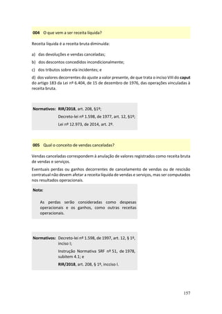 157
004 O que vem a ser receita líquida?
Receita líquida é a receita bruta diminuída:
a) das devoluções e vendas canceladas;
b) dos descontos concedidos incondicionalmente;
c) dos tributos sobre ela incidentes; e
d) dos valores decorrentes do ajuste a valor presente, de que trata o inciso VIII do caput
do artigo 183 da Lei nº 6.404, de 15 de dezembro de 1976, das operações vinculadas à
receita bruta.
Normativos: RIR/2018, art. 208, §1º;
Decreto-lei nº 1.598, de 1977, art. 12, §1º;
Lei nº 12.973, de 2014, art. 2º.
005 Qual o conceito de vendas canceladas?
Vendas canceladas correspondem à anulação de valores registrados como receita bruta
de vendas e serviços.
Eventuais perdas ou ganhos decorrentes de cancelamento de vendas ou de rescisão
contratual não devem afetar a receita líquida de vendas e serviços, mas ser computados
nos resultados operacionais.
Nota:
As perdas serão consideradas como despesas
operacionais e os ganhos, como outras receitas
operacionais.
Normativos: Decreto-lei nº 1.598, de 1997, art. 12, § 1º,
inciso I;
Instrução Normativa SRF nº 51, de 1978,
subitem 4.1; e
RIR/2018, art. 208, § 1º, incciso I.
 