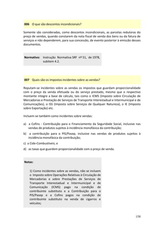 158
006 O que são descontos incondicionais?
Somente são consideradas, como descontos incondicionais, as parcelas redutoras do
preço de vendas, quando constarem da nota fiscal de venda dos bens ou da fatura de
serviços e não dependerem, para sua concessão, de evento posterior à emissão desses
documentos.
Normativo: Instrução Normativa SRF nº 51, de 1978,
subitem 4.2.
007 Quais são os impostos incidentes sobre as vendas?
Reputam-se incidentes sobre as vendas os impostos que guardam proporcionalidade
com o preço da venda efetuada ou do serviço prestado, mesmo que o respectivo
montante integre a base de cálculo, tais como o ICMS (Imposto sobre Circulação de
Mercadorias e Prestação de Serviços de Transporte Interestadual e Intermunicipal e de
Comunicações), o ISS (Imposto sobre Serviços de Qualquer Natureza), o IE (Imposto
sobre Exportação) etc.
Incluem-se também como incidentes sobre vendas:
a) a Cofins - Contribuição para o Financiamento da Seguridade Social, inclusive nas
vendas de produtos sujeitos à incidência monofásica da contribuição;
b) a contribuição para o PIS/Pasep, inclusive nas vendas de produtos sujeitos à
incidência monofásica da contribuição;
c) a Cide-Combustíveis; e
d) as taxas que guardem proporcionalidade com o preço de venda.
Notas:
1) Como incidentes sobre as vendas, não se incluem
o Imposto sobre Operações Relativas à Circulação de
Mercadorias e sobre Prestações de Serviços de
Transporte Interestadual e Intermunicipal e de
Comunicação (ICMS) pago na condição de
contribuinte substituto e a Contribuição para o
PIS/Pasep e a Cofins pagos na condição de
contribuinte substituto na venda de cigarros e
veículos;
 